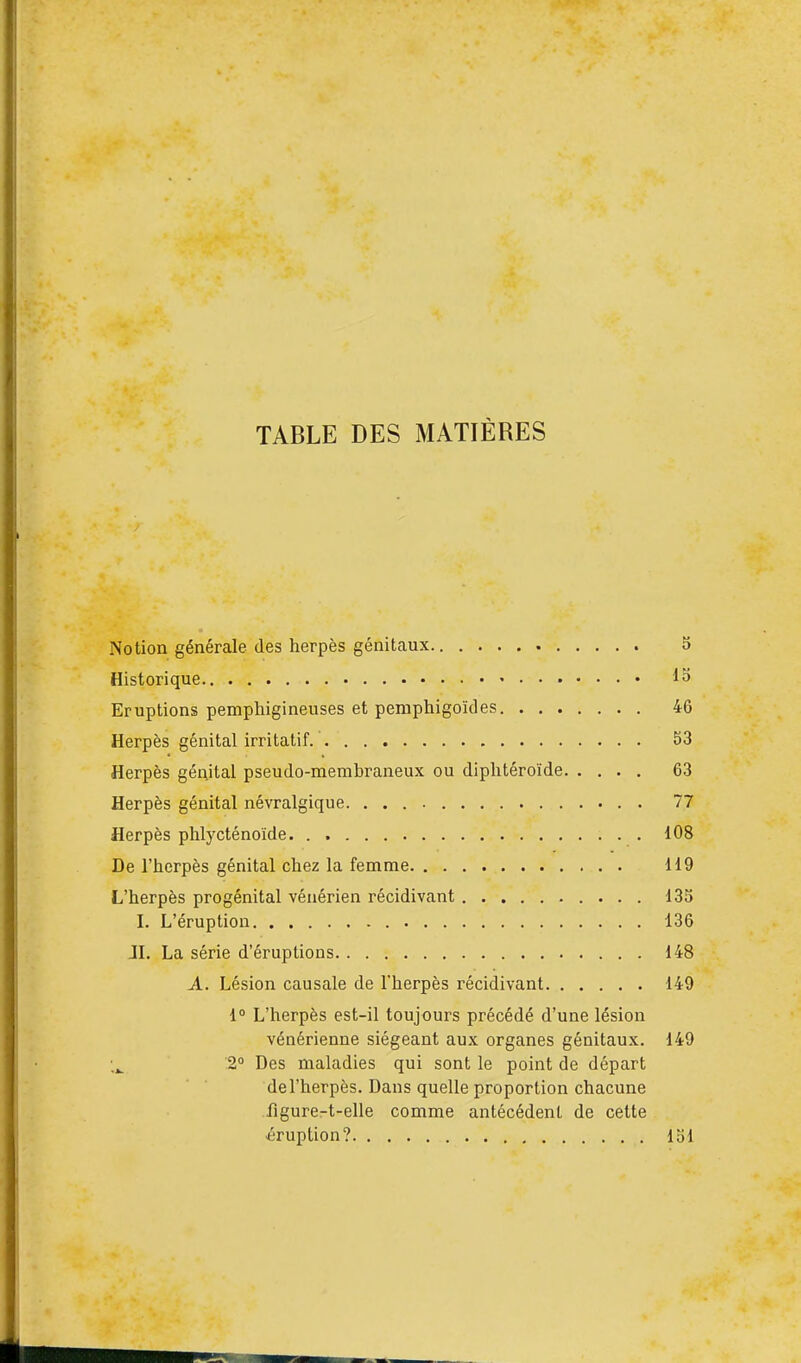 TABLE DES MATIÈRES Notion générale des herpès génitaux 5 Historique 18 Eruptions pemphigineuses et pemphigoïdes 46 Herpès génital irritatif 53 Herpès génital pseudo-membraneux ou diphtéroïde 63 Herpès génital névralgique. 77 Herpès phlycténoïde 108 De l'herpès génital chez la femme 119 L'herpès progénital vénérien récidivant 135 I. L'éruption 136 IL La série d'éruptions 148 A. Lésion causale de l'herpès récidivant 149 1° L'herpès est-il toujours précédé d'une lésion vénérienne siégeant aux organes génitaux. 149 2° Des maladies qui sont le point de départ de l'herpès. Dans quelle proportion chacune lîgure-t-elle comme antécédent de cette éruption? loi