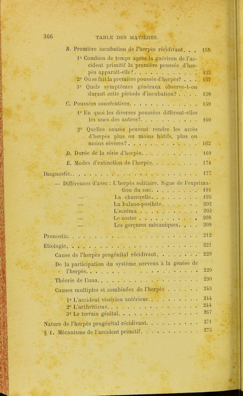 B. Première incubation de l'herpès récidivant. . . 188 1° Combien de temps après la guérison de l'ac- cident primitif la première poussée d'her- pès apparaît-elle? 15,'> 2° Où se fait la première poussée d'herpès? . . . l.'iT 3° Quels symptômes généraux observe-t-on durant cette période d'incubation? .... 158 C. Poussées consécutives Ib9 1° En quoi les diverses poussées diffèrent-elles les unes des autres?. 1G0 2° Quelles causes peuvent rendre les accès d'herpès plus ou moins hâtifs, plus ou moins sévères? 162 D. Durée de la série d'herpès 169 E. Modes d'extinction de l'herpès 174 Diagnostic 177 — Différences d'avec : L'herpès solitaire. Signe de Vexprima- tion du suc 191 — La chancrelle 195 La balano-posthile 202 — L'eczéma 203 — Le zoster 208 — Les gerçures mécaniques. . . . 209 Pronostic 212 Etiologie 221 Cause de l'herpès progénital récidivant . 229 De la participation du système nerveux à la genèse de l'herpès • ' • 229 Théorie de Unna 230 Causes multiples et combinées de l'herpès 243 1° L'accident vénérien antérieur 244 2° L'arthritisme. 244 3° Le terrain génital 267 Nature de l'herpès progénital récidivant • . • 2/1 § i. Mécanisme de l'accident primitif 2/o