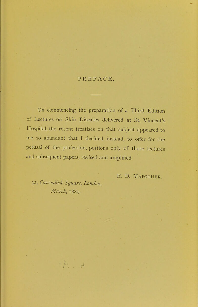 PREFACE. On commencing the preparation of a Third Edition of Lectures on Skin Diseases delivered at St. Vincent's Hospital, the recent treatises on that subject appeared to me so abundant that I decided instead, to offer for the perusal of the profession, portions only of those lectures and subsequent papers, revised and amplified. E. D. Mapother. 32, Cavendish Square, London, March, 1889.