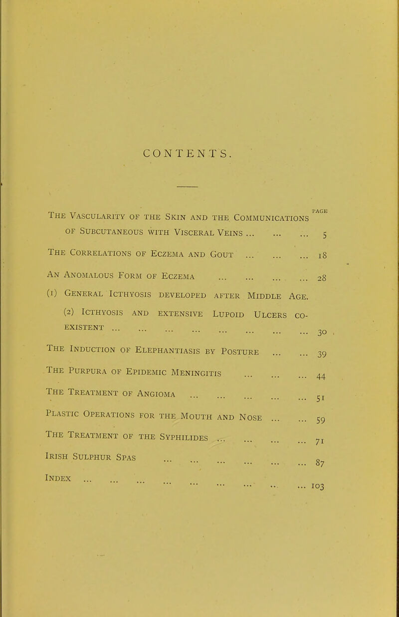 CONTENTS. The Vascularity of the Skin and the Communications OF Subcutaneous with Visceral Veins 5 The Correlations of Eczema and Gout ... 18 An Anomalous Form of Eczema 28 (i) General Icthyosis developed after Middle Age. (2) Icthyosis and extensive Lupoid Ulcers co- existent 30 The Induction of Elephantiasis by Posture 39 The Purpura of Epidemic Meningitis 44 The Treatment of Angioma 51 Plastic Operations for the Mouth and Nose 59 The Treatment of the Syphilides 71 Irish Sulphur Spas S7 Index 103