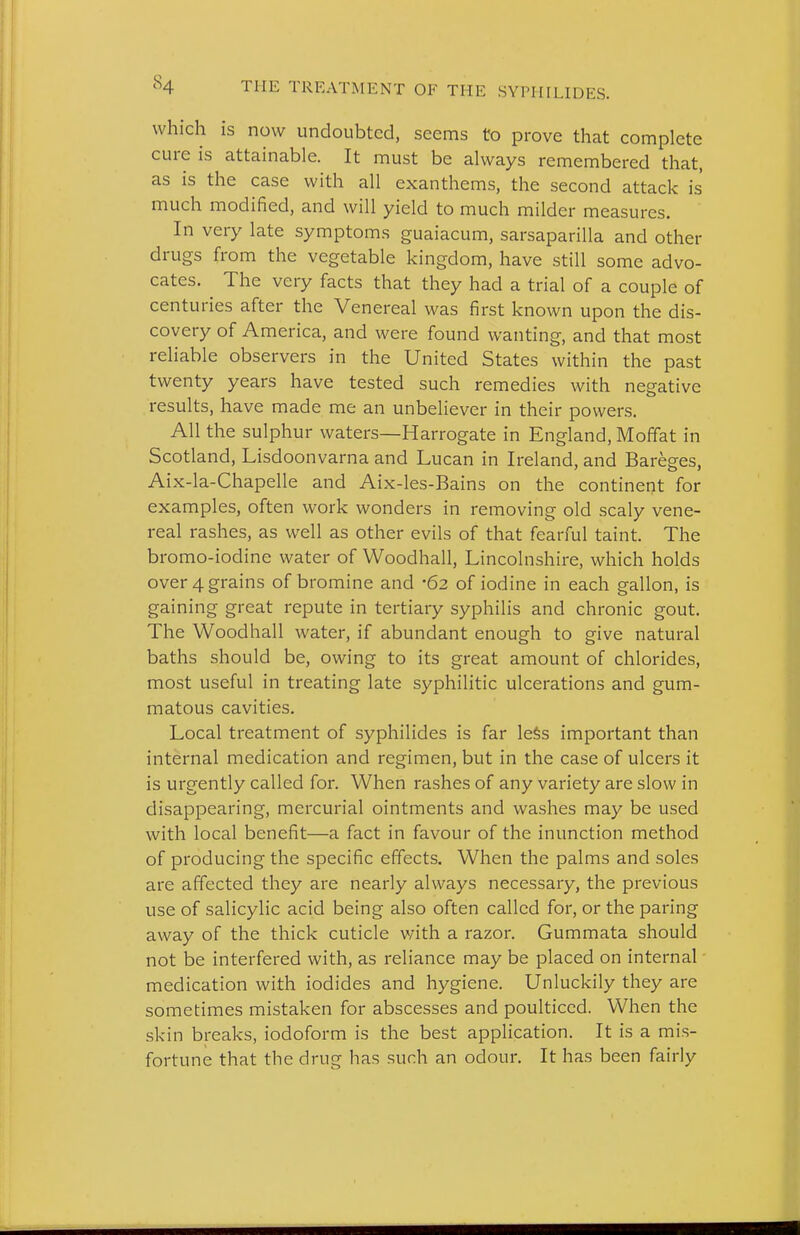 which is now undoubted, seems to prove that complete cure is attainable. It must be always remembered that, as is the case with all exanthems, the second attack is much modified, and will yield to much milder measures. In very late symptoms guaiacum, sarsaparilla and other drugs from the vegetable kingdom, have still some advo- cates. The very facts that they had a trial of a couple of centuries after the Venereal was first known upon the dis- covery of America, and were found wanting, and that most reliable observers in the United States within the past twenty years have tested such remedies with negative results, have made me an unbeliever in their powers. All the sulphur waters—Harrogate in England, Moffat in Scotland, Lisdoonvarna and Lucan in Ireland, and Bareg-es. Aix-la-Chapelle and Aix-les-Bains on the continent for examples, often work wonders in removing old scaly vene- real rashes, as well as other evils of that fearful taint. The bromo-iodine water of Woodhall, Lincolnshire, which holds over 4 grains of bromine and '62 of iodine in each gallon, is gaining great repute in tertiary syphilis and chronic gout. The Woodhall water, if abundant enough to give natural baths should be, owing to its great amount of chlorides, most useful in treating late syphilitic ulcerations and gum- matous cavities. Local treatment of syphilides is far le§s important than internal medication and regimen, but in the case of ulcers it is urgently called for. When rashes of any variety are slow in disappearing, mercurial ointments and washes may be used with local benefit—a fact in favour of the inunction method of producing the specific effects. When the palms and soles are affected they are nearly always necessary, the previous use of salicylic acid being also often called for, or the paring away of the thick cuticle vnth a razor. Gummata should not be interfered with, as reliance may be placed on internal medication with iodides and hygiene. Unluckily they are sometimes mistaken for abscesses and poulticed. When the skin breaks, iodoform is the best application. It is a mis- fortune that the drug has such an odour. It has been fairly