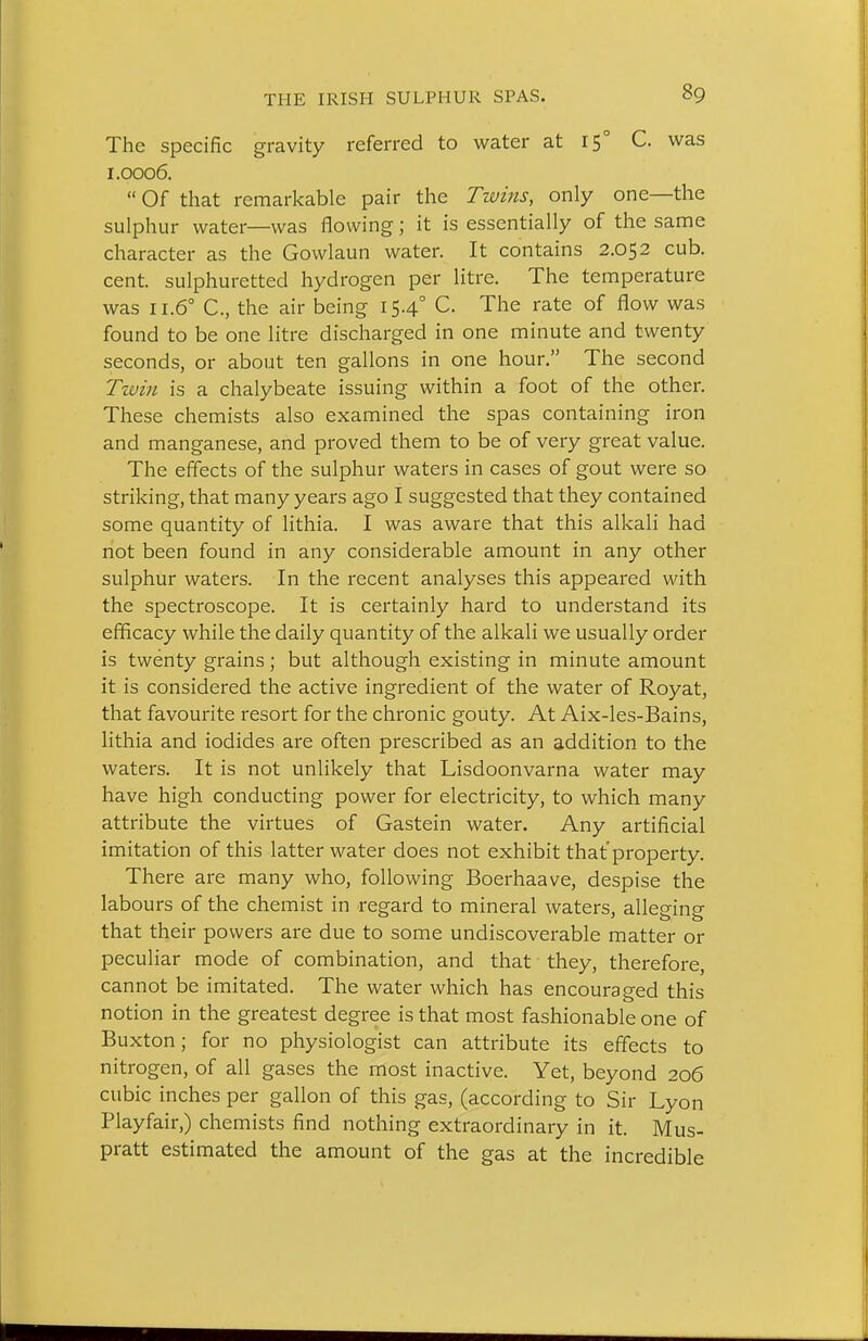 The specific gravity referred to water at 15° C. was 1.0006.  Of that remarkable pair the Twins, only one—the sulphur water—was flowing; it is essentially of the same character as the Gowlaun water. It contains 2.052 cub. cent, sulphuretted hydrogen per litre. The temperature was 11.6° C, the air being 15.4° C. The rate of flow was found to be one litre discharged in one minute and twenty seconds, or about ten gallons in one hour. The second Twin is a chalybeate issuing within a foot of the other. These chemists also examined the spas containing iron and manganese, and proved them to be of very great value. The effects of the sulphur waters in cases of gout were so striking, that many years ago I suggested that they contained some quantity of lithia. I was aware that this alkali had not been found in any considerable amount in any other sulphur waters. In the recent analyses this appeared with the spectroscope. It is certainly hard to understand its efficacy while the daily quantity of the alkali we usually order is twenty grains; but although existing in minute amount it is considered the active ingredient of the water of Royat, that favourite resort for the chronic gouty. At Aix-les-Bains, lithia and iodides are often prescribed as an addition to the waters. It is not unlikely that Lisdoonvarna water may have high conducting power for electricity, to which many attribute the virtues of Gastein water. Any artificial imitation of this latter water does not exhibit that property. There are many who, following Boerhaave, despise the labours of the chemist in regard to mineral waters, alleginp- that their powers are due to some undiscoverable matter or peculiar mode of combination, and that they, therefore, cannot be imitated. The water which has encouraged this notion in the greatest degree is that most fashionable one of Buxton; for no physiologist can attribute its effects to nitrogen, of all gases the most inactive. Yet, beyond 206 cubic inches per gallon of this gas, (according to Sir Lyon Playfair,) chemists find nothing extraordinary in it. Mus- pratt estimated the amount of the gas at the incredible