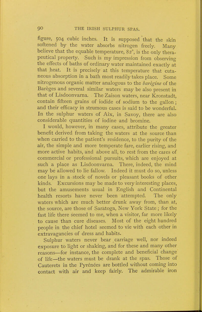 figure, 504 cubic inches. It is supposed that the skin softened by the water absorbs nitrogen freely. Many believe that the equable temperature, 82°, is the only thera- peutical property. Such is my impression from observing the effects of baths of ordinary water maintained exactly at that heat. It is precisely at this temperature that cuta- neous absorption in a bath most readily takes place. Some nitrogenous organic matter analogous to the baregine of the Bareges and several similar waters may be also present in that of Lisdoonvarna. The Zaison waters, near Kronstadt, contain fifteen grains of iodide of sodium to the gallon ; and their efficacy in strumous cases is said to be wonderful. In the sulphur waters of Aix, in Savoy, there are also considerable quantities of iodine and bromine. I would, however, in many cases, attribute the greater benefit derived from taking the waters at the source than when carried to the patient's residence, to the purity of the air, the simple and more temperate fare, earlier rising, and more active habits, and above all, to rest from the cares of commercial or professional pursuits, which are enjoyed at such a place as Lisdoonvarna. There, indeed, the mind may be allowed to lie fallow. Indeed it must do so, unless one lays in a stock of novels or pleasant books of other kinds. Excursions may be made to very interesting places, but the amusements usual in English and Continental health resorts have never been attempted. The only waters which are much better drunk away from, than at, the source, are those of Saratoga, New York State ; for the fast life there seemed to me, when a visitor, far more likely to cause than cure diseases. Most of the eight hundred people in the chief hotel seemed to vie with each other in extravagancies of dress and habits. Sulphur waters never bear carriage well, nor indeed exposure to light or shaking, and for these and many other reasons—for instance, the complete and beneficial change of life—the waters must be drank at the spas. Those of Cauterets in the Pyrenees are bottled without coming into contact with air and keep fairly. The admirable iron