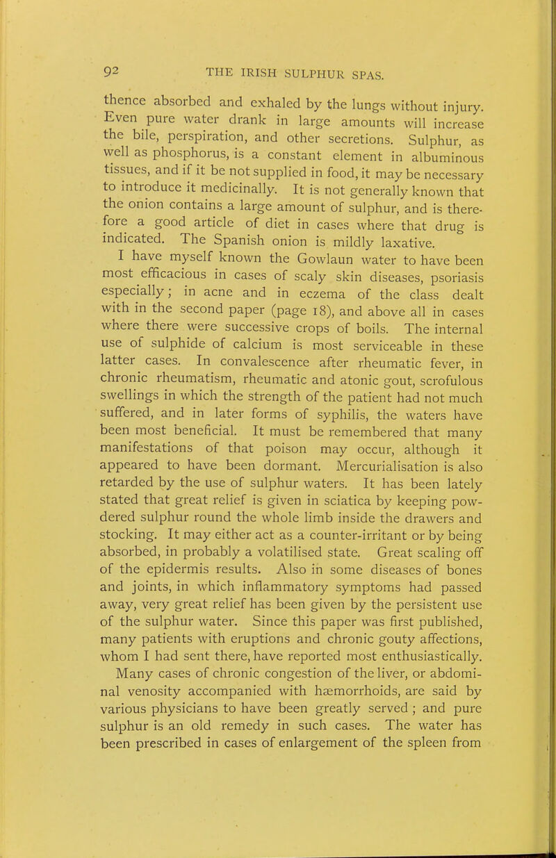 thence absorbed and exhaled by the lungs without injury. Even pure water drank in large amounts will increase the bile, perspiration, and other secretions. Sulphur, as well as phosphorus, is a constant element in albuminous tissues, and if it be not supplied in food, it may be necessary to introduce it medicinally. It is not generally known that the onion contains a large amount of sulphur, and is there- fore a good article of diet in cases where that drug is indicated. The Spanish onion is mildly laxative. I have myself known the Gowlaun water to have been most efficacious in cases of scaly skin diseases, psoriasis especially; in acne and in eczema of the class dealt with in the second paper (page i8), and above all in cases where there were successive crops of boils. The internal use of sulphide of calcium is most serviceable in these latter cases. In convalescence after rheumatic fever, in chronic rheumatism, rheumatic and atonic gout, scrofulous swellings in which the strength of the patient had not much suffered, and in later forms of syphilis, the waters have been most beneficial. It must be remembered that many manifestations of that poison may occur, although it appeared to have been dormant. Mercurialisation is also retarded by the use of sulphur waters. It has been lately stated that great relief is given in sciatica by keeping pow- dered sulphur round the whole limb inside the drawers and stocking. It may either act as a counter-irritant or by being absorbed, in probably a volatilised state. Great scaling off of the epidermis results. Also in some diseases of bones and joints, in which inflammatory symptoms had passed away, very great relief has been given by the persistent use of the sulphur water. Since this paper was first published, many patients with eruptions and chronic gouty afTections, whom I had sent there, have reported most enthusiastically. Many cases of chronic congestion of the liver, or abdomi- nal venosity accompanied with hjemorrhoids, are said by various physicians to have been greatly served ; and pure sulphur is an old remedy in such cases. The water has been prescribed in cases of enlargement of the spleen from