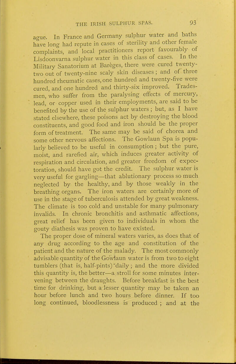 ague. In France and Germany sulphur water and baths have long had repute in cases of sterility and other female complaints, and local practitioners report favourably of Lisdoonvarna sulphur water in this class of cases. In the Military Sanatorium at Bareges, there were cured twenty- two out of twenty-nine scaly skin diseases ; and of three hundred rheumatic cases, one hundred and twenty-five were cured, and one hundred and thirty-six improved. Trades- men, who suffer from the paralysing effects of mercury, lead, or copper used in their employments, are said to be benefited by the use of the sulphur waters ; but, as I have stated elsewhere, these poisons act by destroying the blood constituents, and good food and iron should be the proper form of treatment. The same may be said of chorea and some other nervous affections. The Gowlaun Spa is popu- larly believed to be useful in consumption ; but the pure, moist, and rarefied air, which induces greater activity of respiration and circulation, and greater freedom of expec- toration, should have got the credit. The sulphur water is very useful for gargling—that ablutionary process so much neglected by the healthy, and by those weakly in the breathing organs. The iron waters are certainly more of use in the stage of tuberculosis attended by great weakness. The climate is too cold and unstable for many pulmonary invalids. In chronic bronchitis and asthmatic affections, great relief has been given to individuals in whom the gouty diathesis was proven to have existed. The proper dose of mineral waters varies, as does that of any drug according to the age and constitution of the patient and the nature of the malady. The most commonly advisable quantity of the Gowlaun water is from two to eight tumblers (that is, half-pints) daily; and the more divided this quantity is, the better—a stroll for some minutes inter- vening between the draughts. Before breakfast is the best . time for drinking, but a lesser quantity may be taken an hour before lunch and two hours before dinner. If too long continued, bloodlessness is produced ; and at the