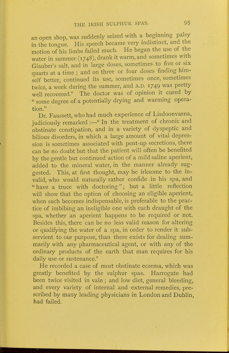 an open shop, was suddenly seized with a beginning palsy in the tongue. His speech became very indistinct, and the motion of his limbs failed much. He began the use of the water in summer (1748). drank it warni, and sometimes with Glauber's salt, and in large doses, sometimes to five or six quarts at a time ; and on three or four doses finding him- self better, continued its use, sometimes once, sometimes twice, a week during the summer, and A.D. 1749 was pretty well recovered. The doctor was of opinion it cured by  some degree of a potentially drying and warming opera- tion. Dr. Faussett, who had much experience of Lisdoonvarna, judiciously remarked :— In the treatment of chronic and obstinate constipation, and in a variety of dyspeptic and bilious disorders, in which a large amount of vital depres- sion is sometimes associated with pent-up secretions, there can be no doubt but that the patient will often be benefited by the gentle but continued action of a mild saline aperient, added to the mineral water, in the manner already sug- gested. This, at first thought, may be irksome to the in- valid, who would naturally rather confide in his spa, and have a truce with doctoring; but a little reflection will show that the option of choosing an eligible aperient, when such becomes indispensable, is preferable to the prac- tice of imbibing an ineligible one with each draught of the spa, whether an aperient happens to be required or not. Besides this, there can be no less valid reason for altering or qualifying the water of a spa, in order to render it sub- servient to our purpose, than there exists for dealing sum- marily with any pharmaceutical agent, or with any of the ordinary products of the earth that man requires for his daily use or sustenance. He recorded a case of most obstinate eczema, which was greatly benefited by the sulphur spas. Harrogate had been twice visited in vain ; and low diet, general bleeding, and every variety of internal and external remedies, pre- scribed by many leading physicians in London and Dublin, had failed.