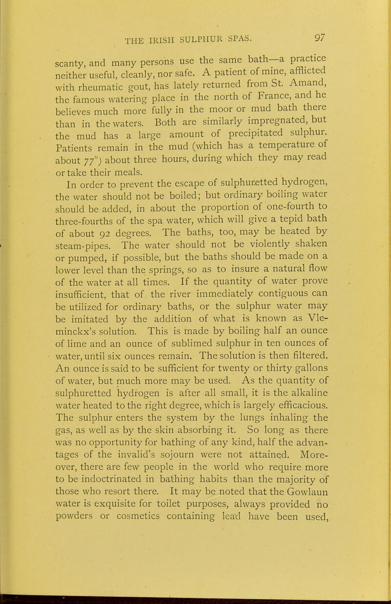 scanty, and many persons use the same bath—a practice neither useful, cleanly, nor safe. A patient of mme, afflicted with rheumatic gout, has lately returned from St. Amand, the famous watering place in the north of France, and he believes much more fully in the moor or mud bath there than in the waters. Both are similarly impregnated, but the mud has a large amount of precipitated sulphur. Patients remain in the mud (which has a temperature of about ^f) about three hours, during which they may read or take their meals. In order to prevent the escape of sulphuretted hydrogen, the water should not be boiled; but ordinary boiling water should be added, in about the proportion of one-fourth to three-fourths of the spa water, which will give a tepid bath of about 92 degrees. The baths, too, may be heated by steam-pipes. The water should not be violently shaken or pumped, if possible, but the baths should be made on a lower level than the springs, so as to insure a natural flow of the water at all times. If the quantity of water prove insufficient, that of the river immediately contiguous can be utilized for ordinary baths, or the sulphur water may be imitated by the addition of what is known as Vle- minckx's solution. This is made by boiling half an ounce of lime and an ounce of sublimed sulphur in ten ounces of water, until six ounces remain. The solution is then filtered. An ounce is said to be sufficient for twenty or thirty gallons of water, but much more may be used. As the quantity of sulphuretted hydrogen is after all small, it is the alkaline water heated to the right degree, which is largely efficacious. The sulphur enters the system by the lungs inhaling the gas, as well as by the skin absorbing it. So long as there was no opportunity for bathing of any kind, half the advan- tages of the invalid's sojourn were not attained. More- over, there are few people in the world who require more to be indoctrinated in bathing habits than the majority of those who resort there. It may be noted that the Gowlaun water is exquisite for toilet purposes, always provided no powders or cosmetics containing lead have been used,