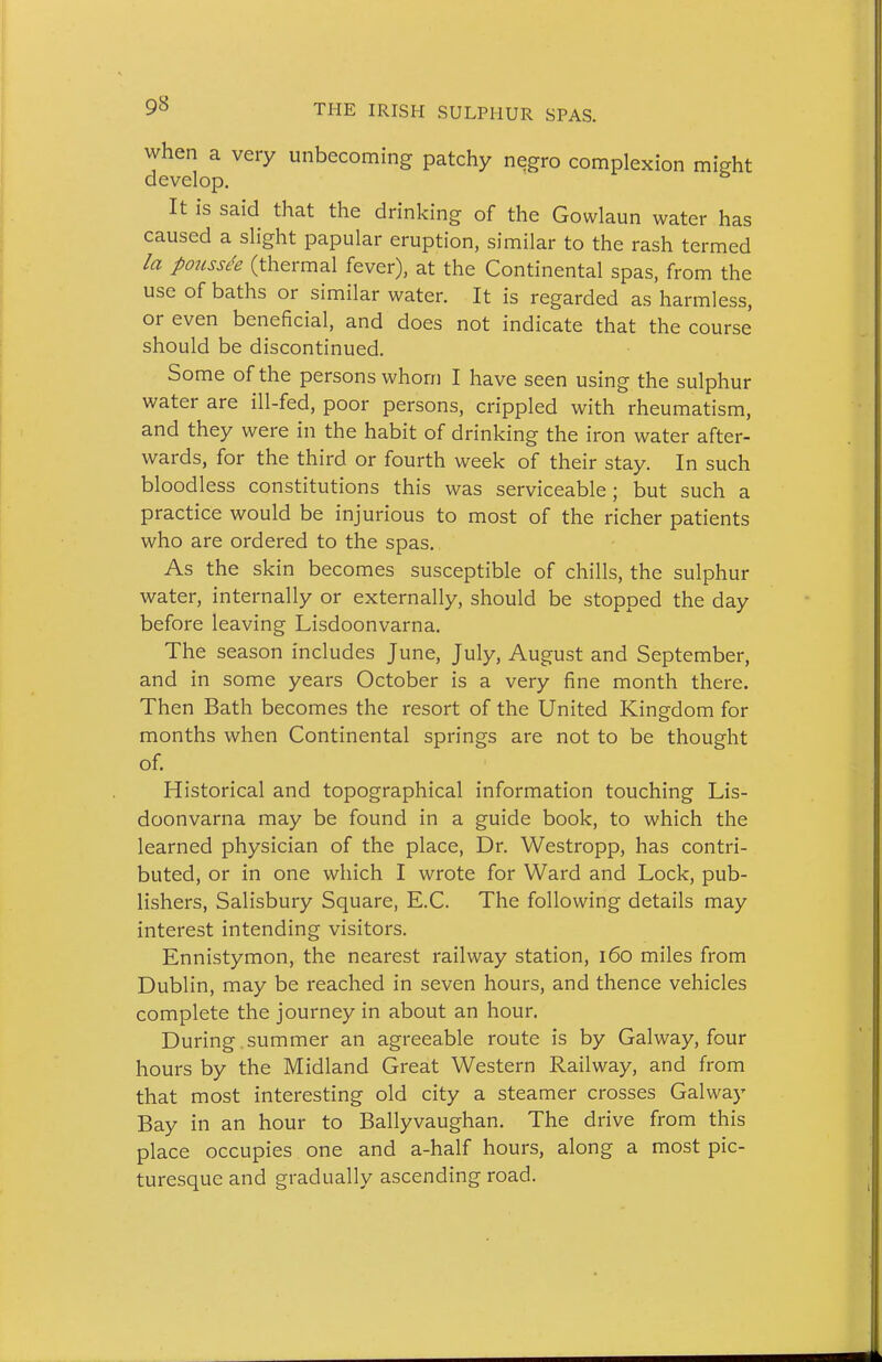 when a very unbecoming patchy negro complexion might develop. It is said that the drinking of the Gowlaun water has caused a slight papular eruption, similar to the rash termed la po2iss<!e (thermal fever), at the Continental spas, from the use of baths or similar water. It is regarded as harmless, or even beneficial, and does not indicate that the course should be discontinued. Some of the persons whom I have seen using the sulphur water are ill-fed, poor persons, crippled with rheumatism, and they were in the habit of drinking the iron water after- wards, for the third or fourth week of their stay. In such bloodless constitutions this was serviceable; but such a practice would be injurious to most of the richer patients who are ordered to the spas. As the skin becomes susceptible of chills, the sulphur water, internally or externally, should be stopped the day before leaving Lisdoonvarna. The season includes June, July, August and September, and in some years October is a very fine month there. Then Bath becomes the resort of the United Kingdom for months when Continental springs are not to be thought of. Historical and topographical information touching Lis- doonvarna may be found in a guide book, to which the learned physician of the place, Dr. Westropp, has contri- buted, or in one which I wrote for Ward and Lock, pub- lishers, Salisbury Square, E.C. The following details may interest intending visitors. Ennistymon, the nearest railway station, i6o miles from Dublin, may be reached in seven hours, and thence vehicles complete the journey in about an hour. During.summer an agreeable route is by Galway, four hours by the Midland Great Western Railway, and from that most interesting old city a steamer crosses Galway Bay in an hour to Ballyvaughan. The drive from this place occupies one and a-half hours, along a most pic- turesque and gradually ascending road.