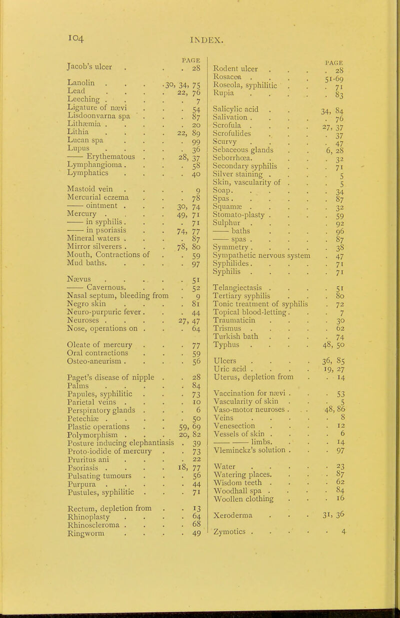 Jacob's ulcer Lanolin Lead Leeching . Ligature of na:vi Lisdoonvarna spa Lilhcemia . Lilhia Lucan spa Lupus Erythematous Lymphangioma. Lymphatics Mastoid vein Mercurial eczema ointment . Mercury . in syphilis . in psoriasis Mineral waters . Mirror silverers . Mouth, Contractions of Mud baths. Nsevus Cavernous. Nasal septum, bleeding from Negro skin Neuro-purpuric fever Neuroses . Nose, operations on Oleate of mercury Oral contractions Osteo-aneurism . Paget's disease of nipple Palms Papules, syphilitic Parietal veins . Perspiratory glands Petechite . Plastic operations Polymorphism . Posture inducing elephantiasis Proto-iodide of mercury Pruritus ani Psoriasis . Pulsating tumours Purpura Pustules, syphilitic Rectum, depletion from Rhinoplasty Rhinoscleroma . Ringworm PAGE . 28 30, 34, 75 22, 76 • 7 • 54 • 87 . 20 22, 89 • 99 • 36 28, 37 • 58 . 40 • 9 • 78 30, 74 49, 71 • 71 74, 77 • 87 78, 80 • 59 • 97 • 51 • 52 • 9 . 81 • 44 27, 47 . 64 • 77 • 59 • 56 . 28 . 84 • 73 . 10 . 6 • 50 59. 69 20, 82 • 39 • 73 . 22 18, 77 • 56 . 44 ■ 71 13 64 68 49 Rodent ulcer Rosacea . Roseola, syphilitic Rupia Salicylic acid Salivation . Scrofula . Scrofulides Scurvy Sebaceous glands Seborrhoea. Secondary syphilis Silver staining . Skin, vascularity of Soap. Spas . Squamae . Stomato-plasty . Sulphur baths spas Symmetry . Sympathetic nervous system Syphilides. Syphilis Telangiectasis . Tertiary syphilis Tonic treatment of syphilis Topical blood-letting Traumaticin Trismus Turkish bath Typhus Ulcers Uric acid . Uterus, depletion from Vaccination for nrevi Vascularity of skin Vaso-motor neuroses Veins Venesection Vessels of skin . limbs. Vleminckz's solution Water Watering places. Wisdom teeth . Woodhall spa . Woollen clothing Xeroderma Zymotics
