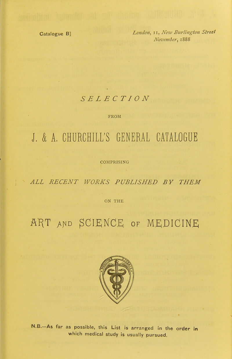 Catalogue B] November^ 1888 SELECTION FROM J. k A. CHURCHILL'S GENERAL CATALOGUE COMPRISING ALL RECENT WORKS PUBLISHED BY THEM ON THE ftHT SCIENCE OF MEDICINE .B.—As far as possible, this List is arranged in the order i which medical study is usually pursued.