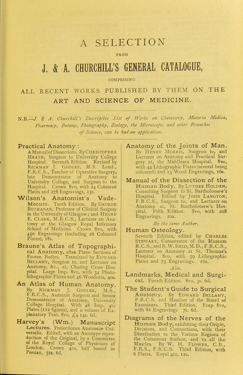 A SELECTION FROM J. & A. CHURCHILL'S GENERAL CATALOGUE, COMPRISING ALL RECENT WORKS PUBLISHED BY THEM ON THE ART AND SCIENCE OF MEDICINE. N.B.—/. ^ A. Chiirchiirs Descriptive List of Works on Chemistry, Materia Medica, Pharmacy, Botany, Photography, Zoology, the Microscope, and other Branches of Science, can be had on applicatioi. Practical Anatomy : A Manual of Dissections. By Christopher Heath, Surgeon to University College Hospital. Seventh Edition. Revised by RiCKMAN J. GoDLEE, M.S. Lond., F. R.C.S., Teacher of Operative Surgery, late Demonstrator of Anatomy in University College, and Surgeon to the Hospital. Crown 8vo, with 24 Coloured Plates and 278 Engravings, 15s. Wilson's Anatomist's Vade- Mecum. Tenth Edition. By George Buchanan, Professor of Clinical Surgery in the University of Glasgow; and Henry E. Clark, M.R.C.S., Lecturer on Ana- tomy at the Glasgow Royal Infirmary School of Medicine. Crown 8vo, with 450 Engravings (including 26 Coloured Plates), 18s. Braune's Atlas of Topographi- cal Anatomy, aftei: Plane Sections of Frozen Bodies. Translated by Edward Bellamy, Surgeon to, and Lecturer on Anatomy, &c., at, Charing Cross Hos- pital. Large Imp. 8vo, with 34 Photo- lithographic Plates and 46 Woodcuts, 40s. An Atlas of Human Anatomy, By RiCKMAN J. GoDLEE, M.S., F. R.C.S., Assistant Surgeon and Senior Demonstrator of Anatomy, University College Hospital. With 48 Imp. 410 Plates (U2 figures), and a volume of Ex- planatory Text, 8vo, £a, 14s. 6d. Harvey's (Wm.) Manuscript Lectures. Prelectiones Analomias Uni- versalis. Edited, with an Autotype repro- duction of the Original, by a Committee of the Royal College of Physicians of London. Crown 4to, half bound in Persian, 52s. 6d. Anatomy of the Joints of Man. By Henry Morris, Surgeon to, and Lecturer on Anatomy and Practical Sur- gery at, the Middlesex Hospital. 8vo, with 44 Lithographic Plates (several being coloured) and 13 Wood Engravings, 16s. Manual of the Dissection of the Human Body. By Luther Holden, Consulting Surgeon to St. Bartholomew's Hospital. Edited by John Langton, F.R.C.S., Surgeon to, and Lecturer on Anatomy at, St. Bartholomew's Hos- pital. Fifth Edition. 8vo, with 208 Engravings. 20s. By the same Author. Human Osteology. Seventh Edition, edited by Charles Stewart, Conservator of the Museum R.C.S.,andR.W.REiD,M.D.,F.R.C.S., Lecturer on Anatomy at St. Thomas's Hospital. 8vo, with 59 Lithographic Plates and 75 Engravings. i6s. Also. Landmarks, Medical and Surgi- cal. Fourth Edition. 8vo, 3s. 6d. The Student's Guide to Surgical Anatomy. By Edward Bellamy, F.R.C.S. and Member of the Board of Examiners. Third Edition. Fcap. 8vo, with 81 Engravings. 7s. 6d. Diagrams of the Nerves of the Human Body, exhibiting theif Origin, Divisions, and Connections, with their Distribution to the Various Regions of the Cutaneous Surface, and to all the Muscles. By W. H. Flower, C.B., F.R.S., F.R.C.S. Third Edition, with 6 Plates. Royal 4to, 12s.