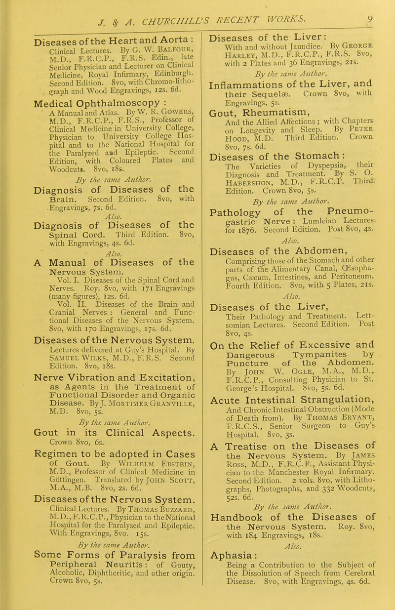 Diseases of the Heart and Aorta : Clinical Lectures. By G. W. Balfour, M.D., F.R.C.P., F.R.S. Edin., late Senior Physician and Lecturer on Clinical Medicine, Royal Infirmary, Edinburgh. Second Edition. 8vo, with Chromo-litho- {rraph and Wood Engravings, I2S. 6d. Medical Ophthalmoscopy : A Manual and Atlas. By W. R. Gowers, M.D., F.R.C.P., F.R.S., Professor of Clinical Medicine in University College, Physician to University College Hos- pital and to the National Hospital for the Paralyzed and Epileptic. Second Edition, with Coloured Plates and Woodcuts. Svo, 18s. By the saine Author. Diagnosis of Diseases of the Brain. Second Edition. Svo, with • Engravings, 7s. 6d. Also. Diagnosis of Diseases of the Spinal Cord. Third Edition. Svo, with Engravings, 4s. 6d. Also. A Manual of Diseases of the Nervous System. Vol. I. Diseases of the Spinal Cord and Nerves. Roy. Svo, with 171 Engravings (many figures), 12s. 6d. Vol. IL Diseases of the Brain and Cranial Nerves : General and Func- tional Diseases of the Nervous System. Svo, with 170 Engravings, 17s, 6d. Diseases of the Nervous System. Lectures delivered at Guy's Hospital. By Samuel WiLKS, M.D., F.R.S. Second Edition. Svo, i8s. Nerve Vibration and Excitation, as Agents in the Treatment of Functional Disorder and Organic Disease. By J. Mortimer Granville, M.D. Svo, 5s. By the same Author. Gout in its Clinical Aspects. Crown Svo, 6s. Regimen to be adopted in Cases of Gout. By WiLHELM Ebstein, M.D., Professor of Clinical Medicine in Gottingen. Translated by John Scott, M.A., M.B. Svo, 2s. 6d. Diseases of the Nervous System. Clinical Lectures. By THOMAS Buzzard, M. D., F. R. C. P., Physician to the National Hospital for the Paralysed and Epileptic. With Engravings, Svo. 15s. By the same Author. Some Forms of Paralysis from Peripheral Neuritis: of Gouty, Alcoholic, Diphtheritic, and otlier origin. Crown Svo, 5s. Diseases of the Liver: With and without Jaundice. By GEORGE Harley, M.D., F.R.C.P., F.R.S. Svo, with 2 Plates and 36 Engravings, 21s. By the same Author. Inflammations of the Liver, and their Sequelae. Crown Svo, with Engravings, 5s. Gout, Rheumatism, And the Allied Affections ; with Chapters- on Longevity and Sleep. By Peter Hood, M.D. Third Edition. Crown Svo, 7s. 6d. Diseases of the Stomach : The Varieties of Dyspepsia, their Diagnosis and Treatment. By S. O. Habershon, M.D., F.R.C.P. Third, Edition. Crown Svo, 5s. By the same Author. Pathology of the Pneumo- gastric Nerve : Lumleian Lectures for 1S76. Second Edition. Post Svo, 4s. Also. Diseases of the Abdomen, Comprising those of the Stomach and other parts of the Alimentary Canal, GEsopha- gus, Ceecum, Intestines, and Peritoneum. Fourth Edition. Svo, with 5 Plates, 21s. Also. Diseases of the Liver, Their Pathology and Treatment. Lett- somian Lectures. Second Edition. Post Svo, 4s. On the Relief of Excessive and Dangerous Tympanites by Puncture of the Abdomen. By John W. Ogle, M.A., M.D., F.R.C.P., Consulting Physician to St. George's Hospital. Svo, 5s. 6d. Acute Intestinal Strangulation, And Chronic Intestinal Obstruction (Mode of Death from). By Thomas Bryant, F.R.C.S., Senior Surgeon to Guy's Hospital. Svo, 3s. A Treatise on the Diseases of the Nervous System. By James Ross, M.D., F.R.CP., Assistant Physi- cian to the Manchester Royal Infirmary. Second Edition. 2 vols. Svo, with Litho- graphs, Photographs, and 332 Woodcuts, 52s. 6d. By the same Author. Handbook of the Diseases of the Nervous System. Roy. Svo, with 184 Engravings, iSs. Also. Aphasia: Being a Contribution to the Subject of the Dissolution of Speech from Cerebral Disease. Svo, with Engravings, 4s. 6d.