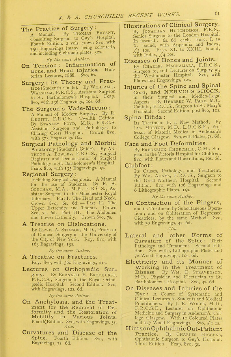 J. Sf A. CHURCHILL' The Practice of Surgery : A Manual. By Thomas Bryant, Consulting Surgeon to Guy's Hospital. Fourth Edition. 2 vols, crown 8vo, with 750 Engravings (many being coloured), and including 6 chronio plates, 32s. By the same Author. On Tension : Inflammation of Bone, and Head Injuries. Hun- terian Lectures, 1888. 8vo, 6s. Surgery: its Theory and Prac- tice (Student's Guide). By William J. Walsham, F.R.C.S., Assistant Surgeon to St. Bartholomew's Hospital. Fcap. 8vo, with 236 Engravings, los. 6d. The Surgeon's Vade-Mecum: A Manual of Modern Surgery. By R. Druitt, F.R.C.S. Twelfth Edition. • By Stanley Boyd, M.B., F.R.C.S. Assistant Surgeon and Pathologist to Charing Cross Hospital. Crown 8vo, with 373 Engravings i6s. Surgical Pathology and Morbid Anatomy (Student's Guide). By An- thony A. BowLBY, F.R.C.S., Surgical Registrar and Demonstrator of Surgical Pathology to St. Bartholomew's Hospital. Fcap. 8vo, with 135 Engravings, 9s. Regional Surgery : Including Surgical Diagnosis. A Manual for the use of Students. By F. A. Southam, M.A., M.B., F.R.C.S., As- sistant Surgeon to the Manchester Royal Infirmary.' Parti. The Head and Neck. Crown 8vo, 6s. 6d. — Part II. The Upper Extremity and Thorax. Crown 8vo, 7s. 6d. Part HI. The Abdomen and Lower Extremity. Crown Svo, 7s. A Treatise on Dislocations. By Lewis A. Stimson, M.D., Professor of Clinical Surgery in the University of the City of New York. Roy. Svo, with 163 Engravings, 15s. By the same Author. A Treatise on Fractures. Roy. 8vo, with 360 Engravings, 21s. Lectures on Orthopaedic Sur- gery. By Bernard E. Brodhurst, F.R.C.S., Surgeon to the Royal Ortho- psedic Hospital. Second Edition. Svo, with Engravings, 12s. 6d. By the same Author. On Anchylosis, and the Treat- ment for the Removal of De- formity and the Restoration of Mobility in Various Joints. Fourth|Edition. Svo, with Engravings, 5s. Also. Curvatures and Disease of the Spine. Fourth Edition. Svo, with Engravings, 7s. 6d. 5 RECENT WORKS. Illustrations of Clinical Surgery. By Jonathan Hutchinson, F.R.S., Senior Surgeon to the London Hospital. In fasciculi. 6s. 6d each. Ease. I. to X. bound, with Appendbc and Index, £1 los. Ease. XI. to XXIII. bound, with Index, los. Diseases of Bones and Joints. By Charles Macnamara, F.R.C.S., Surgeon to, and Lecturer on Surgery at, the Westminster Hospital. Svo, with Plates and Engravings, 12s. Injuries of the Spine and Spinal Cord, and NERVOUS SHOCK, in their Surgical and Medico-Legal Aspects. By Herbert W. Page, M.C. Cantab., F.R.C.S., Surgeon to St. Mary's Hospital. Second Edition, post Svo, ICS. Spina Bifida : Its Treatment by a New Method. By JAS. Morton, M.D., L.R.C.S.E., Pro- fessor of Materia Medica in Anderson's College, Glasgow. Svo,with Plates, 7s. 6d. Face and Foot Deformities. By Frederick Churchill, CM., Sur- geon to the Victoria Hospital for Children. Svo, with Plates and Illustrations, los. 6d. Clubfoot: Its Causes, Pathology, and Treatment. By Wm. Adams, F.R.C.S., Surgeon to the Great Northern Hospital. Second Edition. Svo, with 106 Engravings and 6 Lithographic Plates, 15s. By the same Author. On Contraction of the Fingers, and its Treatment by Subcutaneous Opera- tion ; and on Obliteration of Depressed Cicatrices, by the same Method. Svo, with 30 Engravings, 4s. 6d. Also. Lateral and other Forms of Curvature of the Spine : Their Pathology and Treatment. Second Edi- tion. Svo, with 5 Lithographic Plates and 72 Wood Engravings, los. 6d. Electricity and its Manner of Working in the Treatment of Disease. By Wm. E. Steavenson, M.D., Physician and Electrician to St. Bartholomew's Hospital. Svo, 4s. 6d. On Diseases and Injuries of the Eye : A Course of Systematic and Clinical Lectures to Students and Medical Practitioners. By J. R. Wolfe, M.D., F.R.C.S.E., Lecturer on Ophthalmic Medicine and Surgery in Anderson's Col- lege, Glasgow. With 10 Coloured Plates and 157 Wood Engravings. Svo, £\ is. Hints on Ophthalmic Out-Patient Practice. By Charles Higgens, Ophthalmic Surgeon to Guy's Hospital. Third Edition. Fcap. Svo, 3s.
