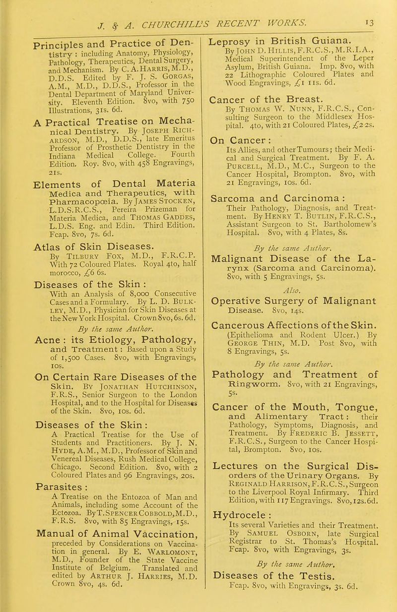 Principles and Practice of Den- tistry : including Anatomy, Physiology, Pathology, Therapeutics, Dental Surgery, and Mechanism. By C. A.HARRIS, M.D., D.D.S. Edited by F. J. S. GORGAS, A.M., M.D., D.D.S., Professor in the Dental Department of Maryland Univer- sity. Eleventh Edition. 8vo, with 750 Illustrations, 31s. 6d. A Practical Treatise on Mecha- nical Dentistry. By Joseph Rich- ardson, M.D., D.D.S., late Emeritus Professor of Prosthetic Dentistry in the Indiana Medical College. Fourth Edition, Roy. 8vo, with 458 Engravings, 2IS. Elements of Dental Materia Medica and Therapeutics, with Pharmacopceia. By James Stocken, •L.D.S.R.C.S., Pereira Prizeman for Materia Medica, and Thomas Gaddes, L.D.S. Eng. and Edin. Third Edition. Fcap. 8vo, ys. 6d. Atlas of Skin Diseases. By Tilbury Fox, M.D., F.R.C.P. With 72 Coloured Plates. Royal 4to, half morocco, £6 6s. Diseases of the Skin : With an Analysis of 8,000 Consecutive Cases and a Formulary. By L. D. Bulk- ley, M.D., Physician for Skin Diseases at theNew York Hospital. Crown 8vo, 6s. 6d. By the same Atcthor. Acne : its Etiology, Pathology, and Treatment: Based upon a Study of 1,500 Cases. 8vo, with Engravings, I OS. On Certain Rare Diseases of the Skin. By Jonathan Hutchinson, F.R.S., Senior Surgeon to the London Hospital, and to the Hospital for Diseasgs of the Skin. 8vo, los. 6d. Diseases of the Skin: A Practical Treatise for the Use of Students and Practitioners. By J. N. Hyde, A. M. , M.D. , Professor of Skin and Venereal Diseases, Rush Medical College, Chicago. Second Edition. 8vo, with 2 Coloured Plates and 96 Engravings, 20s. Parasites : A Treatise on the Entozoa of Man and Animals, including some Account of the EctOZOa. ByT.SPENCERCOBBOLDjM.D., F.R.S. 8vo, with 85 Engravings, 15s. Manual of Animal Vaccination, preceded by Considerations on Vaccina- tion in general. By E. Warlomont, M.D., Founder of the State Vaccine Institute of Belgium. Translated and edited by Arthur J. Harries, M.D. Crown 8vo, 4s. 6d. Leprosy in British Guiana. By John D.Hillis,F.R.C.S.,M.R.I.A., Medical Superintendent of the Leper Asylum, British Guiana. Imp. 8vo, with 22 Lithographic Coloured Plates and Wood Engravings, £1 us. 6d. Cancer of the Breast. By Thomas W. Nunn, F.R.C.S., Con- sulting Surgeon to the Middlesex Hos- pital. 4to, with 21 Coloured Plates, £2 25. On Cancer: Its Allies, and other Tumours; their Medi- cal and Surgical Treatment. By F. A. Purcell, M.D., M.C., Surgeon to the Cancer Hospital, Brompton. 8vo, with 21 Engravings, los. 6d. Sarcoma and Carcinoma : Their Pathology, Diagnosis, and Treat- ment. By Henry T. Butlin, F.R.CS., Assistant Surgeon to St. Bartholomew's Hospital. 8vo, with 4 Plates, 8s. By the same Author. Malignant Disease of the La- rynx (Sarcoma and Carcinoma). 8vo, with 5 Engravings, 5s. Also. Operative Surgery of Malignant Disease. Svo, 14s. Cancerous Affections of the Skin. (Epithelioma and Rodent Ulcer.) By George Thin, M.D. Post 8vo, with 8 Engravings, 5s. By the same Author. Pathology and Treatment of Ringworm. Svo, with 21 Engravings, Cancer of the Mouth, Tongue, and Alimentary Tract: their Pathology, Symptoms, Diagnosis, and Treatment. By Frederic B. Jessett, F.R.CS., Surgeon to the Cancer Hospi- tal, Brompton. Svo, los. Lectures on the Surgical Dis- orders of the Urinary Organs, By Reginald Harrison, F.R.CS., Surgeon to the Liverpool Royal Infirmary. Third Edition, with 117 Engravings. Svo, I2s,6d, Hydrocele : Its several Varieties and their Treatment. By Samuel Osborn, late Surgical Registrar to St. Thomas's Hospital. Fcap. Svo, with Engravings, 3s, By the same Author. Diseases of the Testis.