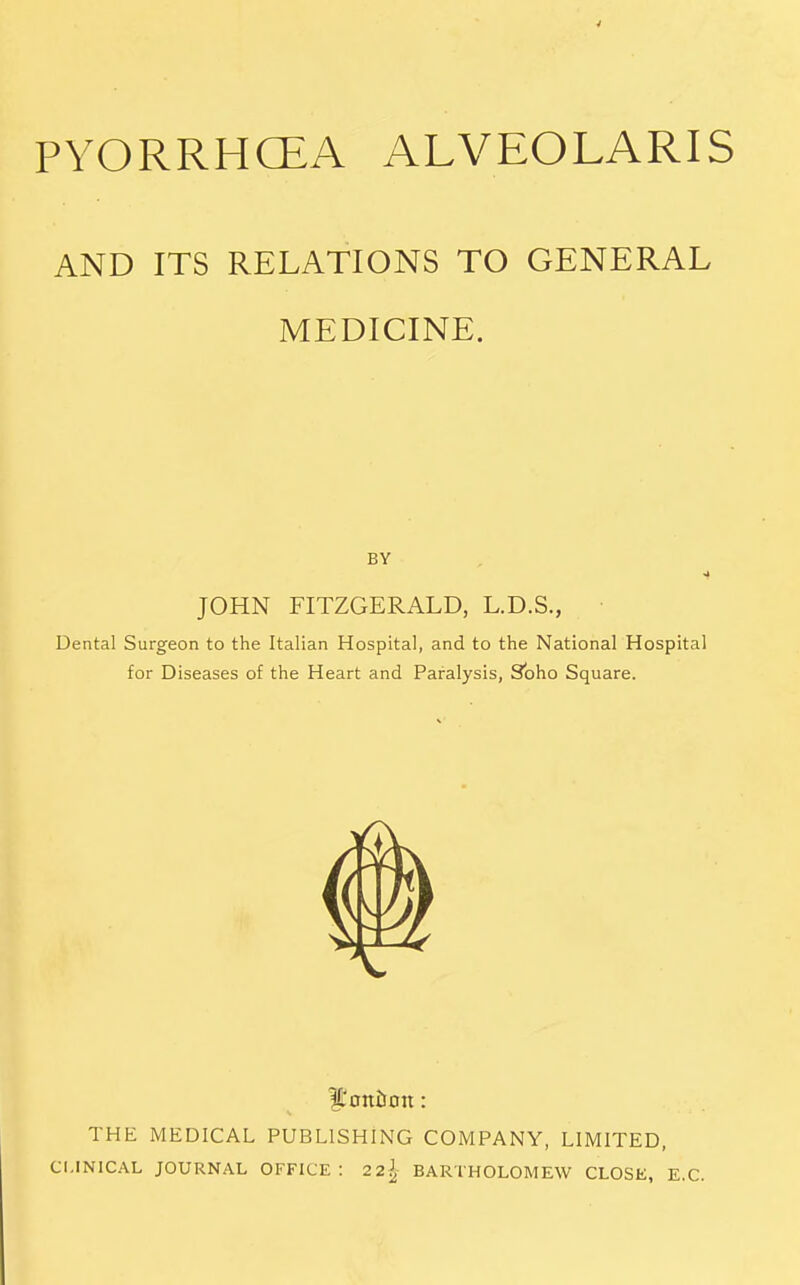 PYORRHCEA ALVEOLARIS AND ITS RELATIONS TO GENERAL MEDICINE. BY JOHN FITZGERALD, L.D.S., Dental Surgeon to the Italian Hospital, and to the National Hospital for Diseases of the Heart and Paralysis, Soho Square. IL'otttron: THE MEDICAL PUBLISHING COMPANY, LIMITED, CLINICAL JOURNAL OFFICE: 22^ BARTHOLOMEW CLOSK, E.G.