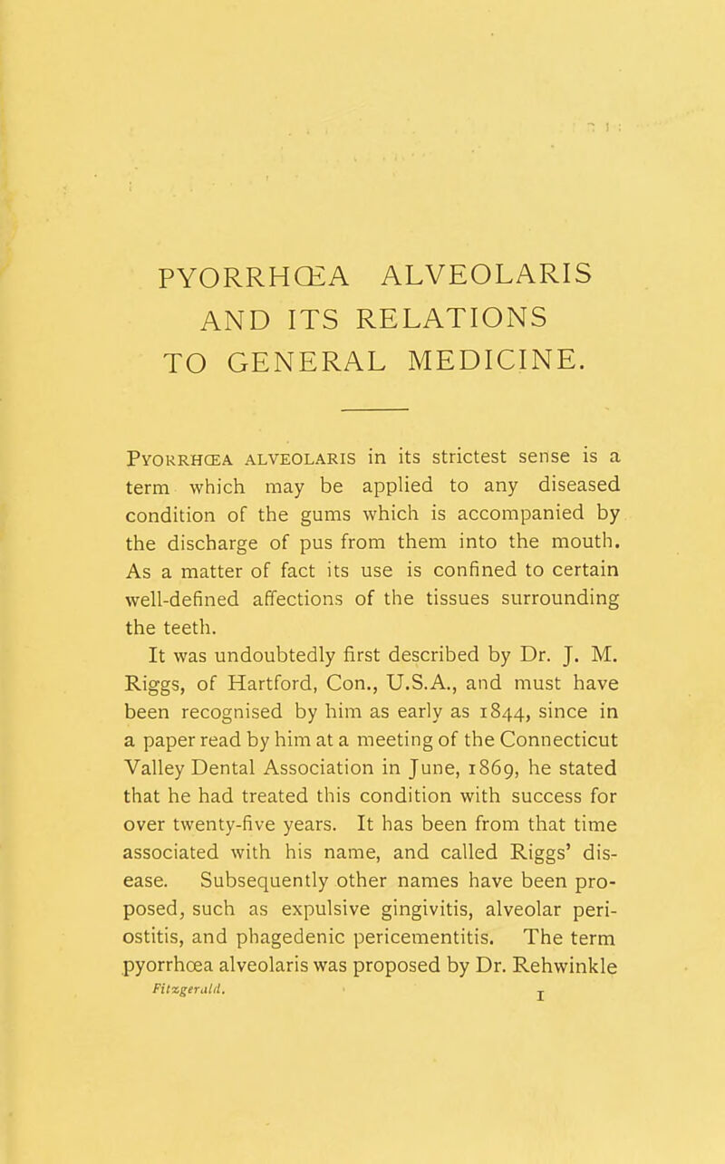 PYORRHCEA ALVEOLARIS AND ITS RELATIONS TO GENERAL MEDICINE. Pyorrhcea ALVEOLARIS in its strictest sense is a term which may be applied to any diseased condition of the gums which is accompanied by the discharge of pus from them into the mouth. As a matter of fact its use is confined to certain well-defined affections of the tissues surrounding the teeth. It was undoubtedly first described by Dr. J. M. Riggs, of Hartford, Con., U.S.A., and must have been recognised by him as early as 1844, since in a paper read by him at a meeting of the Connecticut Valley Dental Association in June, 1869, he stated that he had treated this condition with success for over twenty-five years. It has been from that time associated with his name, and called Riggs' dis- ease. Subsequently other names have been pro- posed, such as expulsive gingivitis, alveolar peri- ostitis, and phagedenic pericementitis. The term pyorrhoea alveolaris was proposed by Dr. Rehwinkle Fitxgeraid, ^