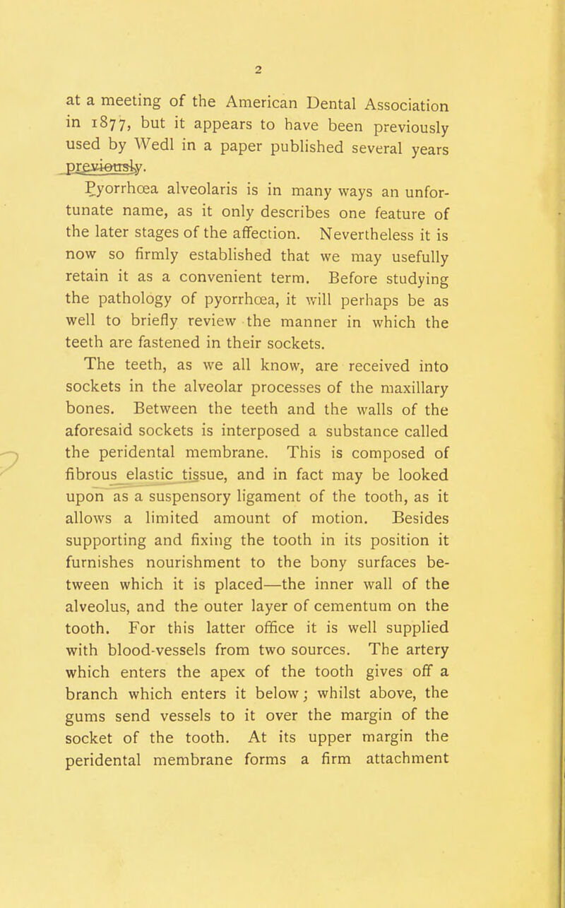 at a meeting of the American Dental Association in 1877, but it appears to have been previously used by Wedl in a paper published several years preyiensty. Pyorrhcea alveolaris is in many ways an unfor- tunate name, as it only describes one feature of the later stages of the affection. Nevertheless it is now so firmly established that we may usefully retain it as a convenient term. Before studying the pathology of pyorrhoea, it will perhaps be as well to briefly review the manner in which the teeth are fastened in their sockets. The teeth, as we all know, are received into sockets in the alveolar processes of the maxillary bones. Between the teeth and the walls of the aforesaid sockets is interposed a substance called the peridental membrane. This is composed of fibrous elastic tissue, and in fact may be looked upon as a suspensory ligament of the tooth, as it allows a limited amount of motion. Besides supporting and fixing the tooth in its position it furnishes nourishment to the bony surfaces be- tween which it is placed—the inner wall of the alveolus, and the outer layer of cementum on the tooth. For this latter office it is well supplied with blood-vessels from two sources. The artery which enters the apex of the tooth gives off a branch which enters it below; whilst above, the gums send vessels to it over the margin of the socket of the tooth. At its upper margin the peridental membrane forms a firm attachment