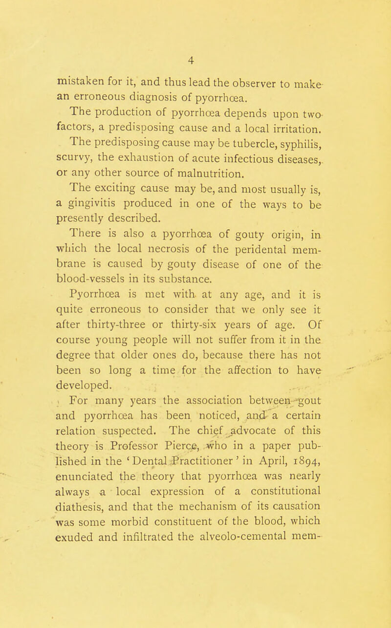 mistaken for it, and thus lead the observer to make an erroneous diagnosis of pyorrhoea. The production of pyorrhoea depends upon two- factors, a predisposing cause and a local irritation. The predisposing cause may be tubercle, syphilis, scurvy, the exhaustion of acute infectious diseases,, or any other source of malnutrition. The exciting cause may be, and most usually is, a gingivitis produced in one of the ways to be presently described. There is also a pyorrhcea of gouty origin, in which the local necrosis of the peridental mem- brane is caused by gouty disease of one of the blood-vessels in its substance. Pyorrhoea is met with, at any age, and it is quite erroneous to consider that we only see it after thirty-three or thirty-six years of age. Of course young people will not suffer from it in the degree that older ones do, because there has not been so long a time for the affection to have developed. For many years the association between—gout and pyorrhcea has been noticed, and a certain relation suspected. The chief ^advocate of this theory is Professor Pierce, who in a paper pub- lished in the ' Dental .Practitioner ' in April, 1894, enunciated the theory that pyorrhoea was nearly always a local expression of a constitutional diathesis, and that the mechanism of its causation was some morbid constituent of the blood, which exuded and infiltrated the alveolo-cemental mem-