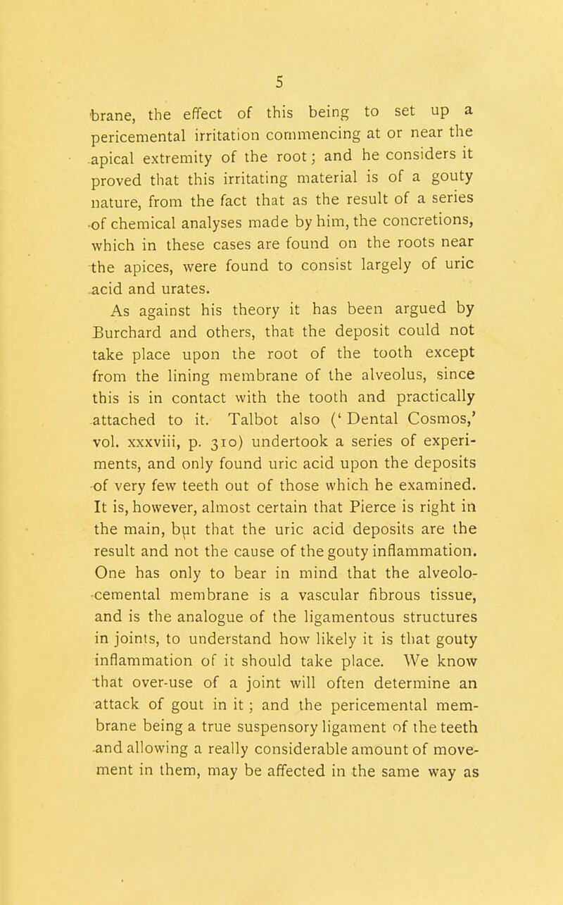 •brane, the effect of this being to set up a pericemental irritation commencing at or near the apical extremity of the root; and he considers it proved that this irritating material is of a gouty nature, from the fact that as the result of a series •of chemical analyses made by him, the concretions, which in these cases are found on the roots near the apices, were found to consist largely of uric .acid and urates. As against his theory it has been argued by Burchard and others, that the deposit could not take place upon the root of the tooth except from the lining membrane of the alveolus, since this is in contact with the tooth and practically attached to it. Talbot also (' Dental Cosmos,' vol. xxxviii, p. 310) undertook a series of experi- ments, and only found uric acid upon the deposits •of very few teeth out of those which he examined. It is, however, almost certain that Pierce is right in the main, bpt that the uric acid deposits are the result and not the cause of the gouty inflammation. One has only to bear in mind that the alveolo- •cemental membrane is a vascular fibrous tissue, and is the analogue of the ligamentous structures in joints, to understand how likely it is that gouty inflammation of it should take place. We know that over-use of a joint will often determine an attack of gout in it; and the pericemental mem- brane being a true suspensory ligament of the teeth -and allowing a really considerable amount of move- ment in them, may be affected in the same way as