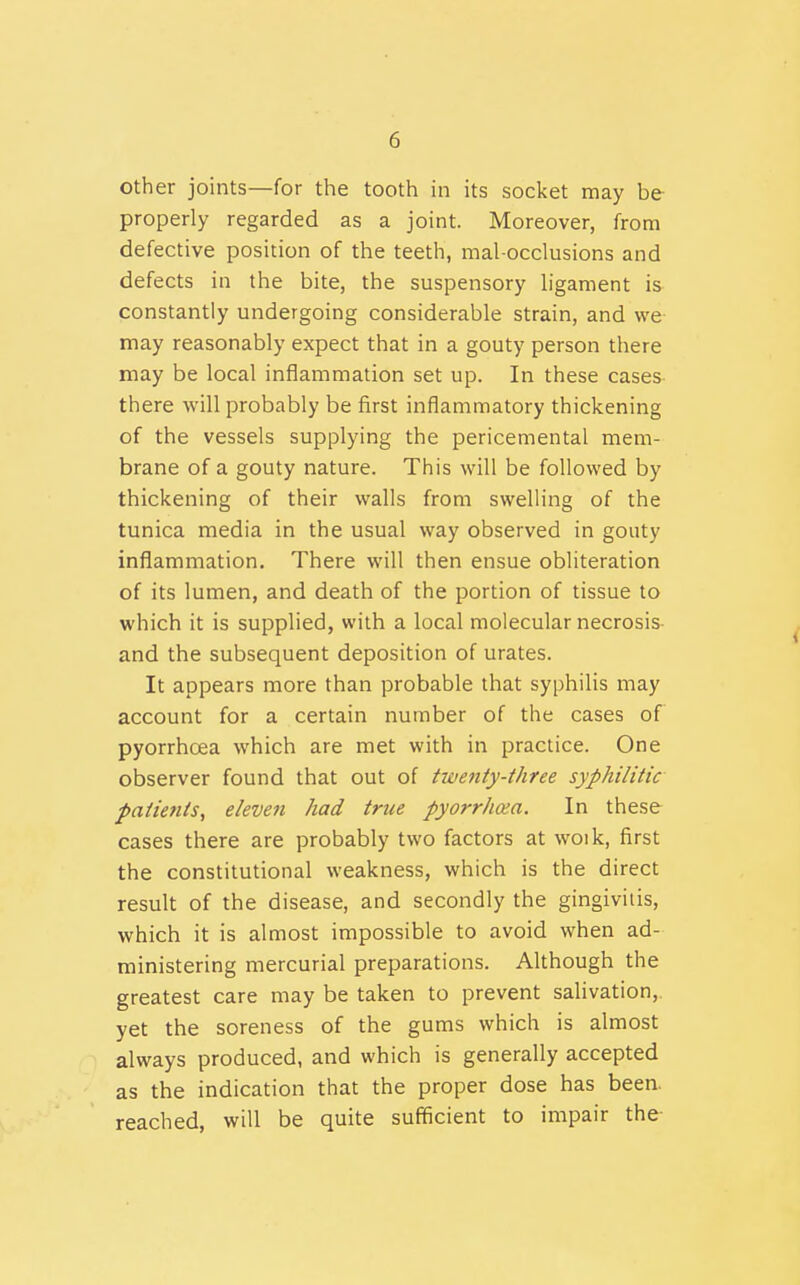 other joints—for the tooth in its socket may be properly regarded as a joint. Moreover, from defective position of the teeth, mal-occlusions and defects in the bite, the suspensory h'gament is constantly undergoing considerable strain, and we may reasonably expect that in a gouty person there may be local inflammation set up. In these cases there will probably be first inflammatory thickening of the vessels supplying the pericemental mem- brane of a gouty nature. This will be followed by thickening of their walls from swelling of the tunica media in the usual way observed in gouty inflammation. There will then ensue obliteration of its lumen, and death of the portion of tissue to which it is supplied, with a local molecular necrosis- and the subsequent deposition of urates. It appears more than probable that syphilis may account for a certain number of the cases of pyorrhoea which are met with in practice. One observer found that out of twenty-three syphilitic patients, eleven had true pyorrhoea. In these cases there are probably two factors at woik, first the constitutional weakness, which is the direct result of the disease, and secondly the gingivitis, which it is almost impossible to avoid when ad- ministering mercurial preparations. Although the greatest care may be taken to prevent salivation, yet the soreness of the gums which is almost always produced, and which is generally accepted as the indication that the proper dose has been, reached, will be quite sufficient to impair the