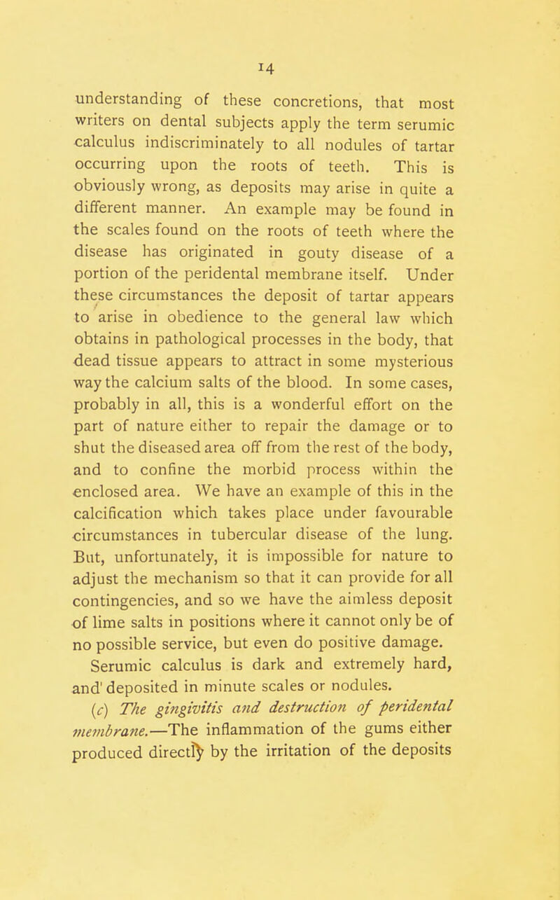 understanding of these concretions, that most writers on dental subjects apply the term serumic calculus indiscriminately to all nodules of tartar occurring upon the roots of teeth. This is obviously wrong, as deposits may arise in quite a different manner. An example may be found in the scales found on the roots of teeth where the disease has originated in gouty disease of a portion of the peridental membrane itself. Under these circumstances the deposit of tartar appears to arise in obedience to the general law which obtains in pathological processes in the body, that dead tissue appears to attract in some mysterious way the calcium salts of the blood. In some cases, probably in all, this is a wonderful effort on the part of nature either to repair the damage or to shut the diseased area off from the rest of the body, and to confine the morbid process within the enclosed area. We have an example of this in the calcification which takes place under favourable circumstances in tubercular disease of the lung. But, unfortunately, it is impossible for nature to adjust the mechanism so that it can provide for all contingencies, and so we have the aimless deposit of lime salts in positions where it cannot only be of no possible service, but even do positive damage. Serumic calculus is dark and extremely hard, and'deposited in minute scales or nodules. (c) The gingivitis and destruction of peridental tnembrane.—The inflammation of the gums either produced directly by the irritation of the deposits