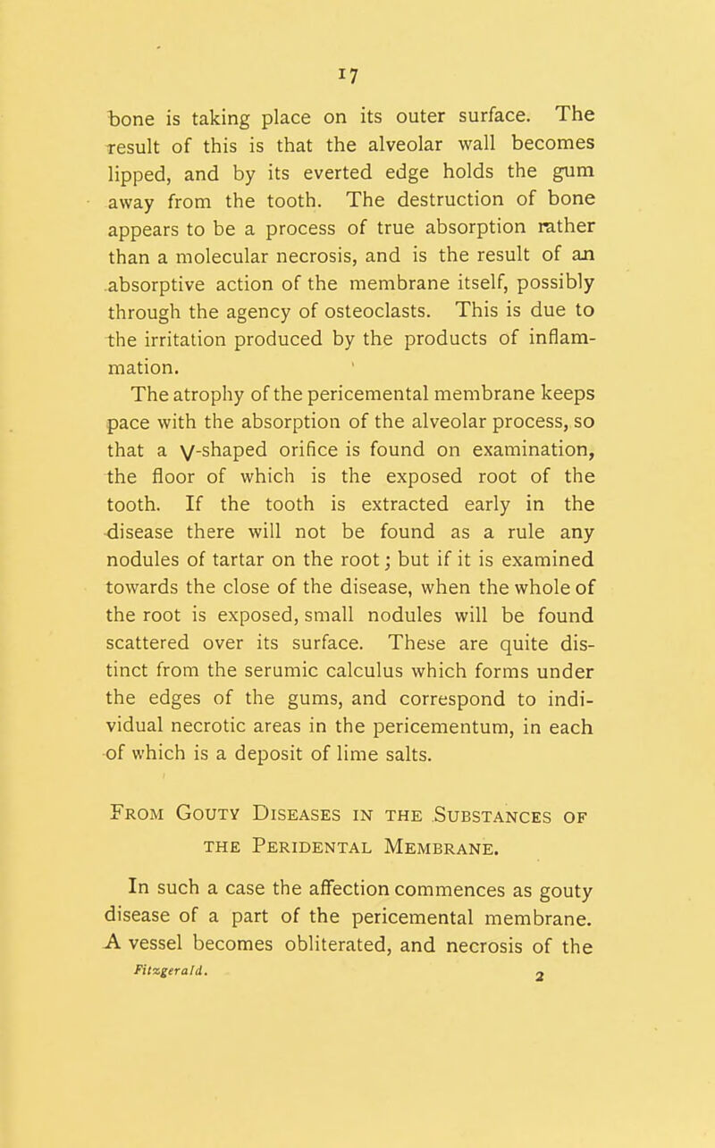 bone is taking place on its outer surface. The result of this is that the alveolar wall becomes lipped, and by its everted edge holds the gum away from the tooth. The destruction of bone appears to be a process of true absorption rather than a molecular necrosis, and is the result of aJi absorptive action of the membrane itself, possibly through the agency of osteoclasts. This is due to the irritation produced by the products of inflam- mation. The atrophy of the pericemental membrane keeps pace with the absorption of the alveolar process, so that a V-shaped orifice is found on examination, the floor of which is the exposed root of the tooth. If the tooth is extracted early in the •disease there will not be found as a rule any nodules of tartar on the root; but if it is examined towards the close of the disease, when the whole of the root is exposed, small nodules will be found scattered over its surface. These are quite dis- tinct from the serumic calculus which forms under the edges of the gums, and correspond to indi- vidual necrotic areas in the pericementum, in each of which is a deposit of lime salts. From Gouty Diseases in the Substances of THE Peridental Membrane. In such a case the affection commences as gouty disease of a part of the pericemental membrane. A vessel becomes obliterated, and necrosis of the Fitzgerald. 2
