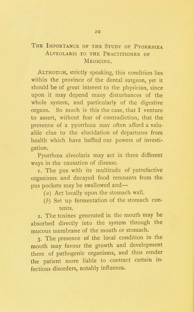 The Importance of the Study of Pyorrhcea Alveolaris to the Practitioner of Medicine. Although, strictly speaking, this condition lies within the province of the dental surgeon, yet it should be of great interest to the physician, since upon it may depend many disturbances of the whole system, and particularly of the digestive organs. So much is this the case, that I venture to assert, without fear of contradiction, that the presence of a pyorrhoea may often afford a valu- able clue to the elucidation of departures from health which have baffled our powers of investi- gation. Pyorrhoea alveolaris may act in three different ways in the causation of disease. 1. The pus with its multitude of putrefactive organisms and decayed food remnants from the pus pockets may be swallowed and— {a) Act locally upon the stomach wall. {b) Set up fermentation of the stomach con- tents. 2. The toxines generated in the mouth may be absorbed directly into the system through the mucous membrane of the mouth or stomach. 3. The presence of the local condition in the mouth may favour the growth and development there of pathogenic organisms, and thus render the patient more liable to contract certain in- fectious disorders, notably influenza.