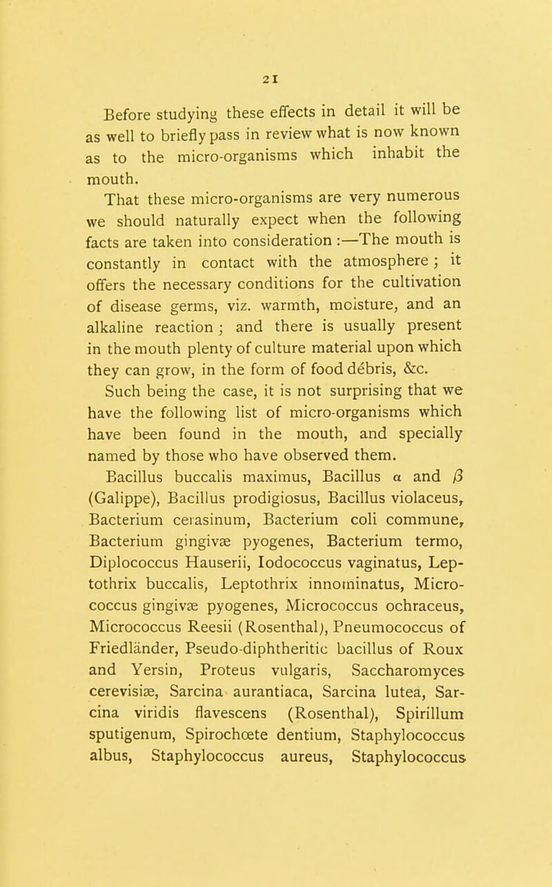 Before studying these effects in detail it will be as well to briefly pass in review what is now known as to the micro-organisms which inhabit the mouth. That these micro-organisms are very numerous we should naturally expect when the following facts are taken into consideration :—The mouth is constantly in contact with the atmosphere; it offers the necessary conditions for the cultivation of disease germs, viz. warmth, moisture, and an alkaline reaction j and there is usually present in the mouth plenty of culture material upon which they can grow, in the form of food debris, &c. Such being the case, it is not surprising that we have the following list of micro-organisms which have been found in the mouth, and specially named by those who have observed them. Bacillus buccalis maximus. Bacillus a and 0 (Galippe), Bacillus prodigiosus, Bacillus violaceus, Bacterium ceiasinum, Bacterium coli commune^ Bacterium gingivae pyogenes, Bacterium termo, Diplococcus Hauserii, lodococcus vaginatus, Lep- tothrix buccalis, Leptothrix innominatus, Micro- coccus gingivae pyogenes. Micrococcus ochraceus. Micrococcus Reesii (Rosenthal;, Pneumococcus of Friedlander, Pseudo-diphtheritic bacillus of Roux and Yersin, Proteus vulgaris, Saccharomyces cerevisiae, Sarcina aurantiaca, Sarcina lutea, Sar- cina viridis flavescens (Rosenthal), Spirillum sputigenum, Spirochoete dentium. Staphylococcus albus, Staphylococcus aureus, Staphylococcus