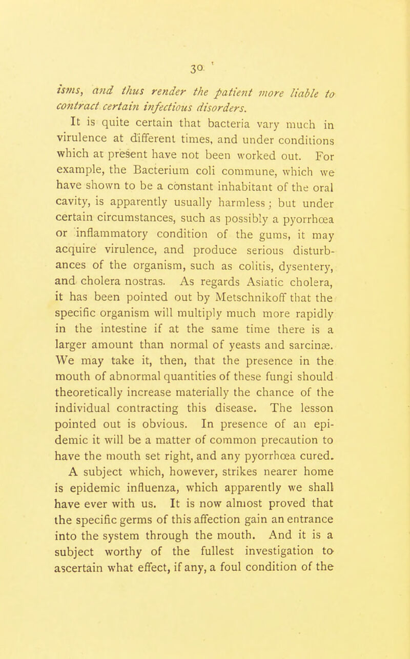 isfns, and thus render the patient more liable to contract certain infectious disorders. It is quite certain that bacteria vary much in virulence at different times, and under conditions which ai present have not been worked out. For example, the Bacterium coli commune, which we have shown to be a constant inhabitant of the oral cavity, is apparently usually harmless; but under certain circumstances, such as possibly a pyorrhoea or inflammatory condition of the gums, it may acquire virulence, and produce serious disturb- ances of the organism, such as colitis, dysentery, and cholera nostras. As regards Asiatic cholera, it has been pointed out by Metschnikoff that the specific organism will multiply much more rapidly in the intestine if at the same time there is a larger amount than normal of yeasts and sarcinae. We may take it, then, that the presence in the mouth of abnormal quantities of these fungi should theoretically increase materially the chance of the individual contracting this disease. The lesson pointed out is obvious. In presence of an epi- demic it will be a matter of common precaution to have the mouth set right, and any pyorrhoea cured. A subject which, however, strikes nearer home is epidemic influenza, which apparently we shall have ever with us. It is now almost proved that the specific germs of this affection gain an entrance into the system through the mouth. And it is a subject worthy of the fullest investigation to ascertain what effect, if any, a foul condition of the