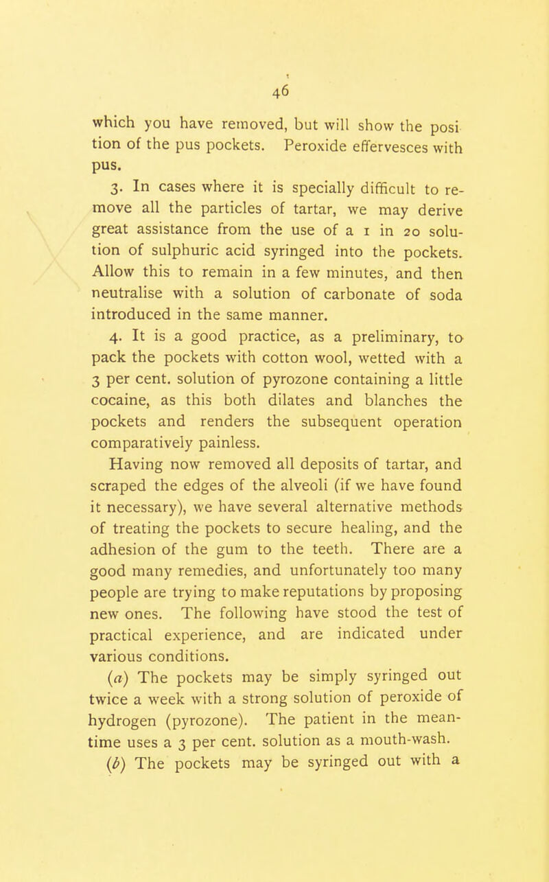 which you have removed, but will show the posi tion of the pus pockets. Peroxide effervesces with pus. V In cases where it is specially difficult to re- move all the particles of tartar, we may derive great assistance from the use of a i in 20 solu- tion of sulphuric acid syringed into the pockets. Allow this to remain in a few minutes, and then neutralise with a solution of carbonate of soda introduced in the same manner. 4. It is a good practice, as a preliminary, to pack the pockets with cotton wool, wetted with a 3 per cent, solution of pyrozone containing a little cocaine, as this both dilates and blanches the pockets and renders the subsequent operation comparatively painless. Having now removed all deposits of tartar, and scraped the edges of the alveoli (if we have found it necessary), we have several alternative methods of treating the pockets to secure healing, and the adhesion of the gum to the teeth. There are a good many remedies, and unfortunately too many people are trying to make reputations by proposing new ones. The following have stood the test of practical experience, and are indicated under various conditions. (a) The pockets may be simply syringed out twice a week with a strong solution of peroxide of hydrogen (pyrozone). The patient in the mean- time uses a 3 per cent, solution as a mouth-wash. {l>) The pockets may be syringed out with a