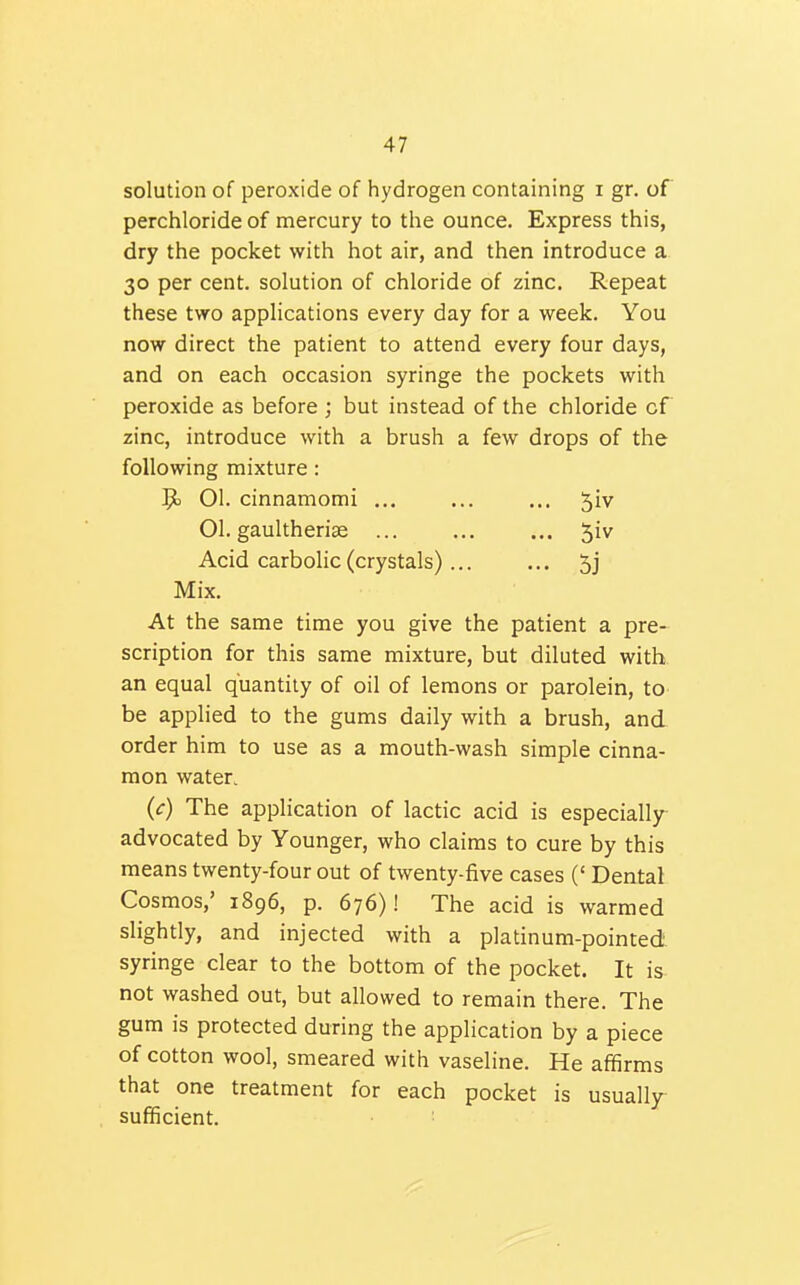 solution of peroxide of hydrogen containing i gr. of perchloride of mercury to tlie ounce. Express this, dry the pocket with hot air, and then introduce a 30 per cent, solution of chloride of zinc. Repeat these two applications every day for a week. You now direct the patient to attend every four days, and on each occasion syringe the pockets with peroxide as before ; but instead of the chloride cf zinc, introduce with a brush a few drops of the following mixture: 01. cinnamomi ... ... ... 5iv 01. gaultherise ... ... ... 5iv Acid carbolic (crystals) ... ... 5j Mix. At the same time you give the patient a pre- scription for this same mixture, but diluted with an equal quantity of oil of lemons or parolein, to be applied to the gums daily with a brush, and order him to use as a mouth-wash simple cinna- mon water. (c) The application of lactic acid is especially advocated by Younger, who claims to cure by this means twenty-four out of twenty-five cases (' Dental Cosmos,' 1896, p. 676)! The acid is warmed slightly, and injected with a platinum-pointed syringe clear to the bottom of the pocket. It is not washed out, but allowed to remain there. The gum is protected during the application by a piece of cotton wool, smeared with vaseline. He affirms that one treatment for each pocket is usualljr sufficient. ■