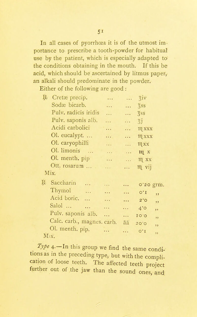 In all cases of pyorrhoea it is of the utmost im- portance to prescribe a tooth-powder for habitual use by the patient, which is especially adapted to the conditions obtaining in the mouth. If this be acid, which should be ascertained by litmus paper, an alkali should predominate in the powder. Either of the following are good : ^3 Cretse precip. ... ... ^iv Sodce bicarb. ... ... 3SS Pulv. radicis iridis ... ... 35$ Pulv. saponis alb. ... ... 5] Acidi carbolici ... ... vixxx 01. eucalypt iT^xxx 01. caryophilli ... ... rrixx 01. limonis ... ... ... ni x 01. menth. pip in. xx Ott. rosarum ... ... ... TT^^ vij Mix. Mix. Saccharin o'2o grm. Thymol O'l ,, Acid boric. ... 2'0 ,, Salol 4'o „ Pulv. saponis alb. ... 100 ,, Calc. carb., magnes. carb. aa 20'0 ,, 01. menth. pip. Type 4.—In this group we find the same condi- tions as in the preceding type, but with the compli- cation of loose teeth. The affected teeth project further out of the jaw than the sound ones, and