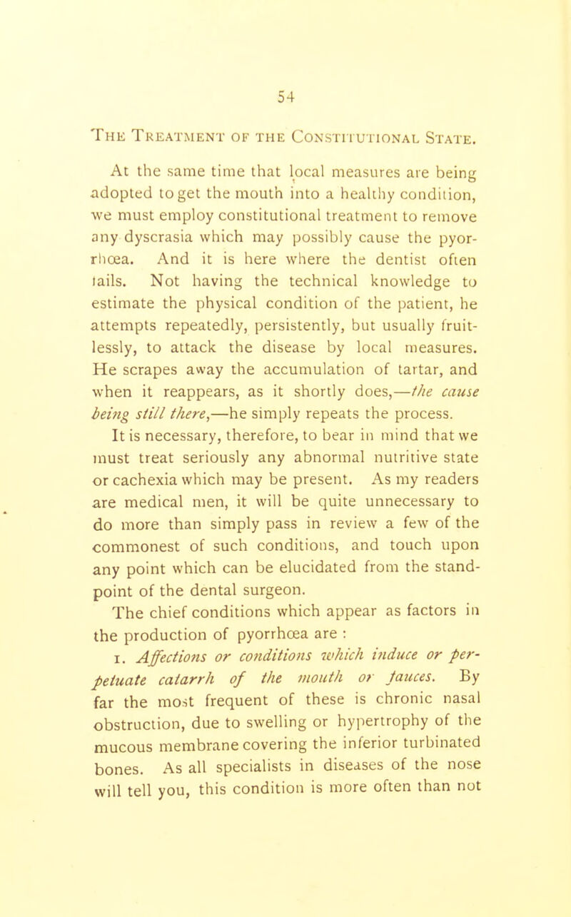 Thk Treatment of the Constiiutional State, At the same time that local measures are being adopted to get the mouth into a healthy condiiion, we must employ constitutional treatment to remove any dyscrasia which may possibly cause the pyor- rhoea. And it is here where the dentist often lails. Not having the technical knowledge to estimate the physical condition of the patient, he attempts repeatedly, persistently, but usually fruit- lessly, to attack the disease by local measures. He scrapes away the accumulation of tartar, and when it reappears, as it shortly does,—the cause being still there,—he simply repeats the process. It is necessary, therefore, to bear in mind that we must treat seriously any abnormal nutritive state or cachexia which may be present. As my readers are medical men, it will be quite unnecessary to do more than simply pass in review a few of the commonest of such conditions, and touch upon any point which can be elucidated from the stand- point of the dental surgeon. The chief conditions which appear as factors in the production of pyorrhoea are : I. Affections or co7iditions which i?iduce or per- petuate catarrh of the mouth or fauces. By far the most frequent of these is chronic nasal obstruction, due to swelling or hypertrophy of the mucous membrane covering the inferior turbinated bones. As all specialists in diseases of the nose will tell you, this condition is more often than not