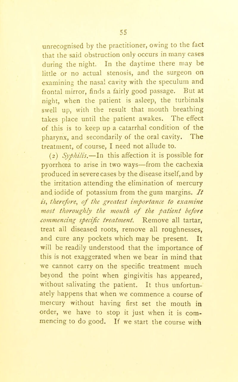 unrecognised by the practitioner, owing to the fact that the said obstruction only occurs in many cases during the night. In the daytime there may be little or no actual stenosis, and the surgeon on examining the nasal cavity with the speculum and frontal mirror, finds a fairly good passage. But at night, when the patient is asleep, the turbinals swell up, with the result that mouth breathing takes place until the patient awakes. The effect of this is to keep up a catarrhal condition of the pharynx, and secondarily of the oral cavity. The treatment, of course, I need not allude to. (2) Syphilis.—In this affection it is possible for pyorrhoea to arise in two ways—from the cachexia produced in severe cases by the disease itself, and by the irritation attending the elimination of mercury and iodide of potassium from the gum margins. It is, therefore, of the greatest importance to examine most thoroughly the mouth of the patient before ■cojiunencing specific treatment. Remove all tartar, treat all diseased roots, remove all roughnesses, and cure any pockets which may be present. It •will be readily understood that the importance of this is not exaggerated when we bear in mind that Ave cannot carry on the specific treatment much beyond the point when gingivitis has appeared, without salivating the patient. It thus unfortun- ately happens that when we commence a course of mercury without having first set the mouth in order, we have to stop it just when it is com- mencing to do good. If we start the course with