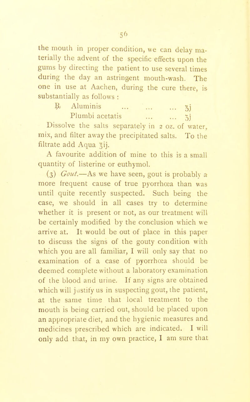 5^^ the mouih in proper condition, we can delay ma- terially the advent of the specific effects upon the gums by directing the patient to use several times during the day an astringent mouth-wash. The one in use at Aachen, during the cure there, is substantially as follows : i]i Aluminis ... ... ... Plumbi acetatis ... ... 5j Dissolve the sails separately in 2 oz. of water, mix, and filter away the precipitated salts. To the filtrate add Aqua 5ij. A favourite addition of mine to this is a small quantity of listerine or euthymol. (3) GoiiL—As we have seen, gout is probably a more frequent cause of true pyorrhoea than was until quite recently suspected. Such being the case, we should in all cases try to determine whether it is present or not, as our treatment will be certainly modified by the conclusion which we arrive at. It would be out of place in this paper to discuss the signs of the gouty condition with which you are all familiar, I will only say that no examination of a case of pyorrhoea should be deemed complete without a laboratory examination of the blood and urine. If any signs are obtained which will justify us in suspecting gout, the patient, at the same time that local treatment to the mouth is being carried out, should be placed upon an appropriate diet, and the hygienic measures and medicines prescribed which are indicated. I will only add that, in my own practice, I am sure that