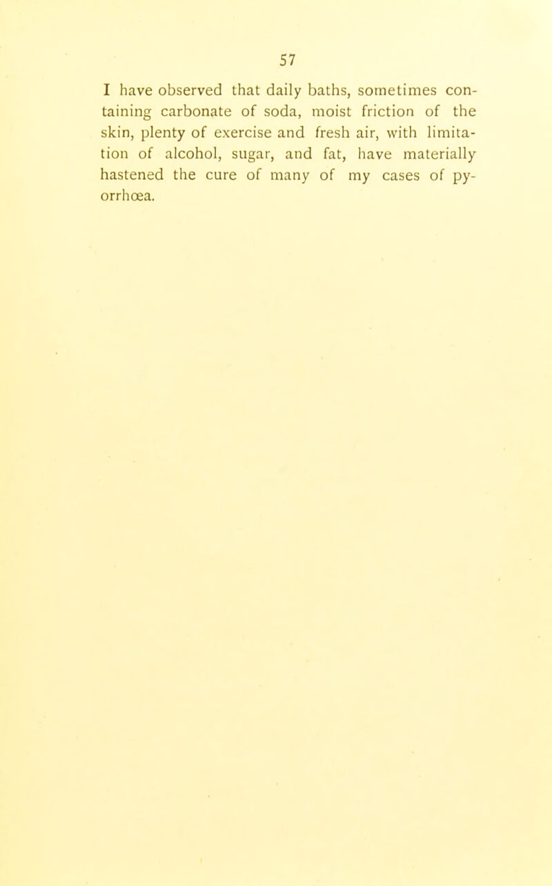 I have observed that daily baths, sometimes con- taining carbonate of soda, moist friction of the skin, plenty of exercise and fresh air, with limita- tion of alcohol, sugar, and fat, have materially- hastened the cure of many of my cases of py- orrhoea.