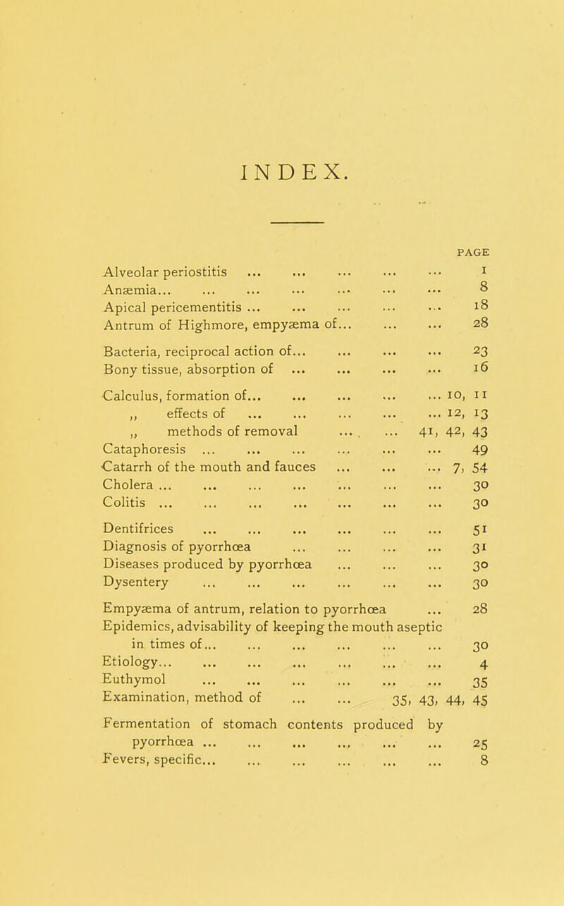 INDEX. PAGE Alveolar periostitis ... ... ... ... ••. i Anaemia... ... ... ... •.• •.• ••• 8 Apical pericementitis ... ... ... ... ••• 18 Antrum of Highmore, empysema of 28 Bacteria, reciprocal action of... ... ... ... 23 Bony tissue, absorption of ... ... ... ... 16 Calculus, formation of... ... ... ... ... 10, 11 „ effects of 12, 13 ,, methods of removal ... . ... 41, 42, 43 Cataphoresis ... ... ... ... ... ... 49 Catarrh of the mouth and fauces ... ... ... 7, 54 Cholera ... ... ... ... ... ... ... 30 Colitis ... ... ... ... ... 30 Dentifrices ... ... ... ... ... ... 51 Diagnosis of pyorrhoea ... ... ... ... 31 Diseases produced by pyorrhoea ... ... ... 30 Dysentery ... ... ... ... ... ... 30 Empysema of antrum, relation to pyorrhoea ... 28 Epidemics, advisability of keeping the mouth aseptic in times of... ... ... ... ... ... 30 Etiology... ... ... ... ... ... ... 4 Euthymol ... ... ... ... ... ... 35 Examination, method of ... ... 35, 43, 44, 45 Fermentation of stomach contents produced by pyorrhoea ... ... ... ... ... ... 25 Fevers, specific .... 8
