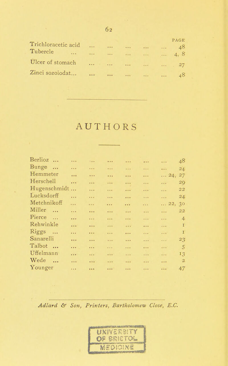 PAGE Trichloracetic acid ... ... ... ... Tubercle ... ... ... ^ g Ulcer of stomach 27 Zinci sozoiodat... ... ... ^g AUTHORS Berlioz ... ... ... ... ... ... ... 48 Bunge 24 Hemmeter ... ... ... 24, 27 Herschell ... ... ... ... ... ... 29 Hugenschmidt... ... ... ... ... ... 22 Lucksdorff ... ... ... ... ... ... 24 Metchnikoff ... ... ... ... ... ... 22, 30 Miller 22 Pierce ... ... ... ... ... ... ... 4 Rehwinkle ... ... ... ... ... ... i Riggs I Sanarelli ... ... ... ... ... ... 23 Talbot 5 Uffelmann ... ... ... ... ... ... 13 Wede 2 Younger ... ... ... ... ... ... 47 Adlard & Son, Printers, Bartholoview Close, E.C. OF CRICTOL I