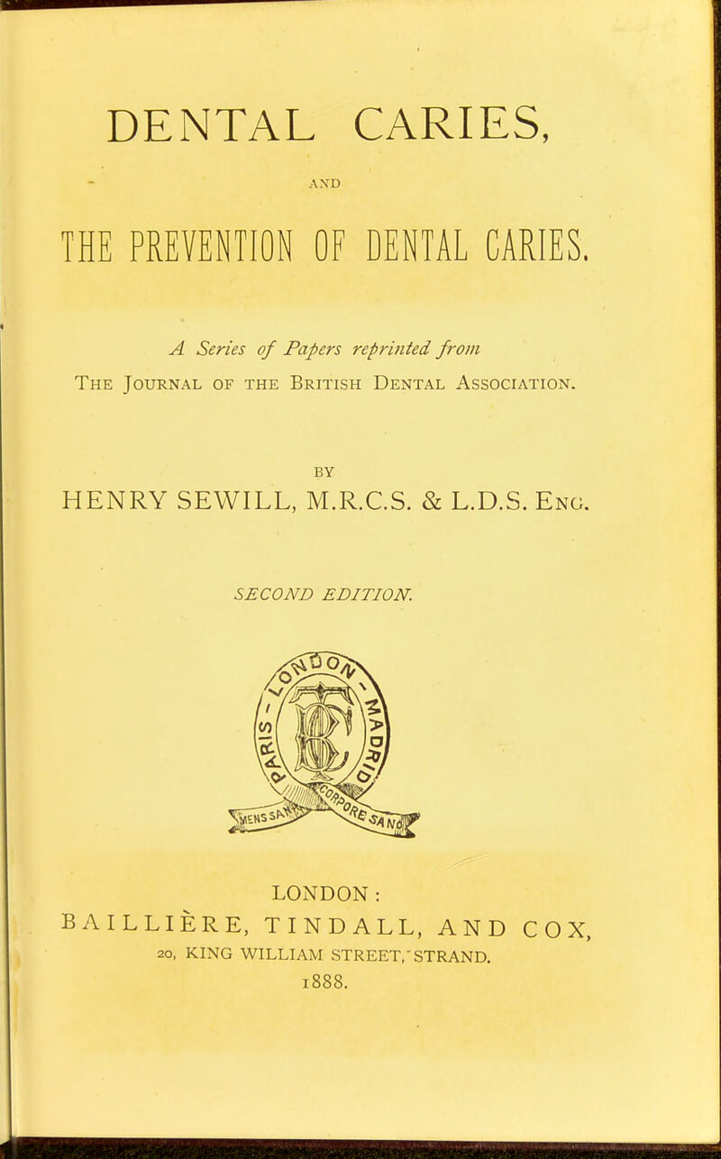 DENTAL CARIES, AXD THE PREVENTION OF DENTAL CARIES. A Series of Papers reprinted from The Journal of the British Dental Association. BY HENRY SEWILL, M.R.C.S. & L.D.S. Eng. SECOND EDITION. LONDON: BAILLIERE, TINDALL, AND COX, 20, KING WILLIAM STREET,'STRAND. 1888.