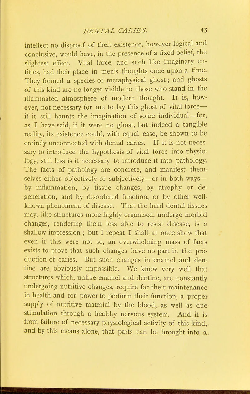 intellect no disproof of their existence, however logical and conclusive, would have, in the presence of a fixed belief, the slightest effect. Vital force, and such like imaginary en- tities, had their place in men's thoughts once upon a time. They formed a species of metaphysical ghost \ and ghosts of this kind are no longer visible to those who stand in the illuminated atmosphere of modern thought. It is, how- ever, not necessary for me to lay this ghost of vital force— if it still haunts the imagination of some individual—for, as I have said, if it were no ghost, but indeed a tangible reality, its existence could, with equal ease, be shown to be entirely unconnected with dental caries. If it is not neces- sary to introduce the hypothesis of vital force into physio- logy, still less is it necessary to introduce it into pathology. The facts of pathology are concrete, and manifest them- selves either objectively or subjectively—or in both ways-—• by inflammation, by tissue changes, by atrophy or de- generation, and by disordered function, or by other well- known phenomena of disease. That the hard dental tissues may, like structures more highly organised, undergo morbid changes, rendering them less able to resist disease, is a shallow impression; but I repeat I shall at once show that even if this were not so, an overwhelming mass of facts exists to prove that such changes have no part in the pro- duction of caries. But such changes in enamel and den- tine are obviously impossible. We know very well that structures which, unlike enamel and dentine, are constantly undergoing nutritive changes, require for their maintenance in health and for power to perform their function, a proper supply of nutritive material by the blood, as well as due stimulation through a healthy nervous system. And it is from failure of necessary physiological activity of this kind, and by this means alone, that parts can be brought into a.