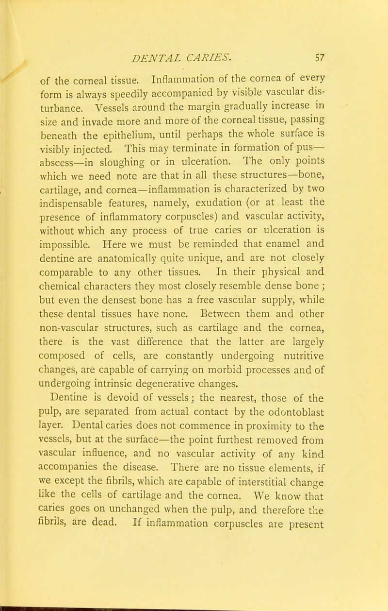 of the corneal tissue. Inflammation of the cornea of every form is always speedily accompanied by visible vascular dis- turbance. Vessels around the margin gradually increase in size and invade more and more of the corneal tissue, passing beneath the epithelium, until perhaps the whole surface is visibly injected. This may terminate in formation of pus— abscess—in sloughing or in ulceration. The only points which we need note are that in all these structures—bone, cartilage, and cornea—inflammation is characterized by two indispensable features, namely, exudation (or at least the presence of inflammatory corpuscles) and vascular activity, without which any process of true caries or ulceration is impossible. Here we must be reminded that enamel and dentine are anatomically quite unique, and are not closely comparable to any other tissues. In their physical and chemical characters they most closely resemble dense bone ; but even the densest bone has a free vascular supply, while these dental tissues have none. Between them and other non-vascular structures, such as cartilage and the cornea, there is the vast difference that the latter are largely composed of cells, are constantly undergoing nutritive changes, are capable of carrying on morbid processes and of undergoing intrinsic degenerative changes. Dentine is devoid of vessels; the nearest, those of the pulp, are separated from actual contact by the odontoblast layer. Dental caries does not commence in proximity to the vessels, but at the surface—the point furthest removed from vascular influence, and no vascular activity of any kind accompanies the disease. There are no tissue elements, if we except the fibrils, which are capable of interstitial change like the cells of cartilage and the cornea. We know that caries goes on unchanged when the pulp, and therefore the fibrils, are dead. If inflammation corpuscles are present