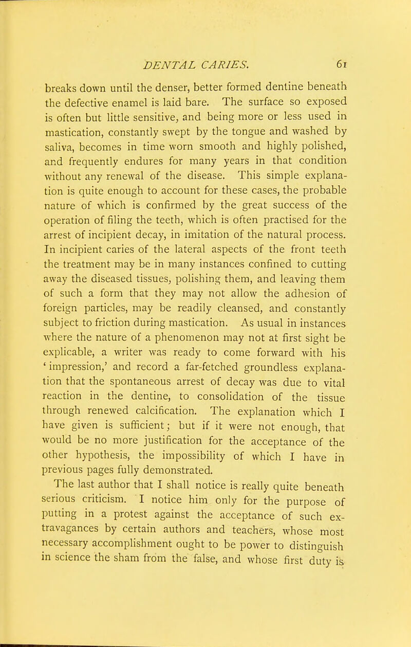 breaks down until the denser, better formed dentine beneath the defective enamel is laid bare. The surface so exposed is often but little sensitive, and being more or less used in mastication, constantly swept by the tongue and washed by saliva, becomes in time worn smooth and highly polished, and frequently endures for many years in that condition without any renewal of the disease. This simple explana- tion is quite enough to account for these cases, the probable nature of which is confirmed by the great success of the operation of filing the teeth, which is often practised for the arrest of incipient decay, in imitation of the natural process. In incipient caries of the lateral aspects of the front teeth the treatment may be in many instances confined to cutting away the diseased tissues, polishing them, and leaving them of such a form that they may not allow the adhesion of foreign particles, may be readily cleansed, and constantly subject to friction during mastication. As usual in instances ■where the nature of a phenomenon may not at first sight be explicable, a writer was ready to come forward with his ' impression,' and record a far-fetched groundless explana- tion that the spontaneous arrest of decay was due to vital reaction in the dentine, to consolidation of the tissue through renewed calcification. The explanation which I have given is sufficient; but if it were not enough, that would be no more justification for the acceptance of the other hypothesis, the impossibility of which I have in previous pages fully demonstrated. The last author that I shall notice is really quite beneath serious criticism. I notice him only for the purpose of putting in a protest against the acceptance of such ex- travagances by certain authors and teachers, whose most necessary accomplishment ought to be power to distinguish in science the sham from the false, and whose first duty is