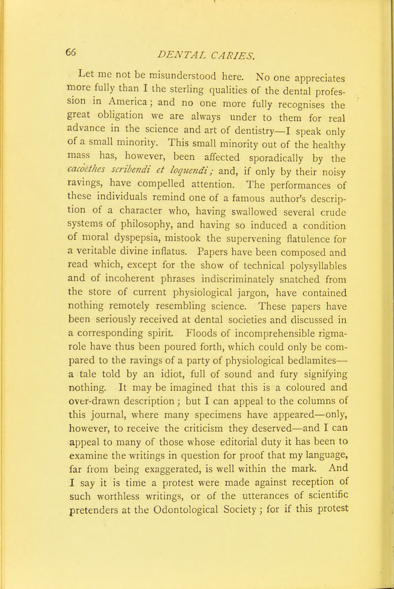 Let me not be misunderstood here. No one appreciates more fully than I the sterling qualities of the dental profes- sion in America; and no one more fully recognises the great obligation we are always under to them for real advance in the science and art of dentistry—I speak only of a small minority. This small minority out of the healthy mass has, however, been affected sporadically by the cacocthes scribendi et loquendi; and, if only by their noisy ravings, have compelled attention. The performances of these individuals remind one of a famous author's descrip- tion of a character who, having swallowed several crude systems of philosophy, and having so induced a condition of moral dyspepsia, mistook the supervening flatulence for a veritable divine inflatus. Papers have been composed and read which, except for the show of technical polysyllables and of incoherent phrases indiscriminately snatched from the store of current physiological jargon, have contained nothing remotely resembHng science. These papers have been seriously received at dental societies and discussed in a corresponding spirit. Floods of incomprehensible rigma- role have thus been poured forth, which could only be com- pared to the ravings of a party of physiological bedlamites— a tale told by an idiot, full of sound and fury signifying nothing. It may be imagined that this is a coloured and over-drawn description ; but I can appeal to the columns of this journal, where many specimens have appeared—only, however, to receive the criticism they deserved—and I can appeal to many of those whose editorial duty it has been to examine the writings in question for proof that my language, far from being exaggerated, is well within the mark. And I say it is time a protest were made against reception of such worthless writings, or of the utterances of scientific pretenders at the Odontological Society; for if this protest