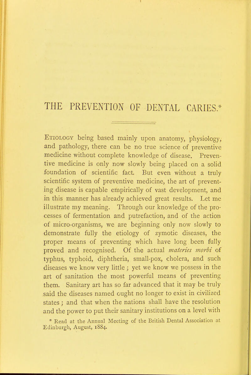 THE PREVENTION OF DENTAL CARIES* Etiology being based mainly upon anatomy, physiology,- and pathology, there can be no true science of preventive medicine without complete knowledge of disease. Preven- tive medicine is only now slowly being placed on a solid foundation of scientific fact. But even without a truly scientific system of preventive medicine, the art of prevent- ing disease is capable empirically of vast development, and in this manner has already achieved great results. Let me illustrate my meaning. Through our knowledge of the pro- cesses of fermentation and putrefaction, and of the action of micro-organisms, we are beginning only now slowly to demonstrate fully the etiology of zymotic diseases, the proper means of preventing which have long been fully proved and recognised. Of the actual materies morbi of typhus, typhoid, diphtheria, small-pox, cholera, and such diseases we know very little ; yet we know we possess in the art of sanitation the most powerful means of preventing them. Sanitary art has so far advanced that it may be truly said the diseases named ought no longer to exist in civilized states ; and that when the nations shall have the resolution and the power to put their sanitary institutions on a level with * Read at the Annual Meeting of the British Dental Association at Edinburgh, August, 1884.