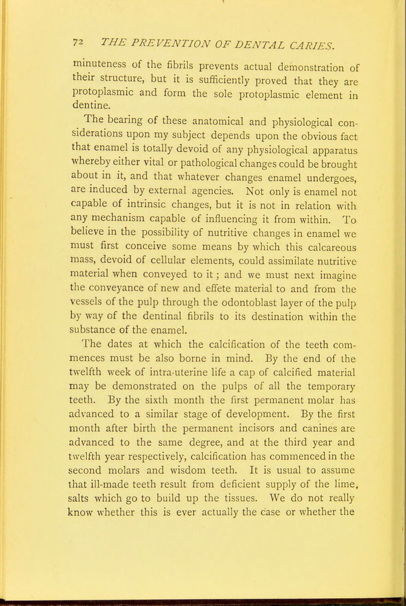 minuteness of the fibrils prevents actual demonstration of their structure, but it is sufficiently proved that they are protoplasmic and form the sole protoplasmic element in dentine. The bearing of these anatomical and physiological con- siderations upon my subject depends upon the obvious fact that enamel is totally devoid of any physiological apparatus whereby either vital or pathological changes could be brought about in it, and that whatever changes enamel undergoes, are induced by external agencies. Not only is enamel not capable of intrinsic changes, but it is not in relation with any mechanism capable of influencing it from within. To believe in the possibility of nutritive changes in enamel we must first conceive some means by which this calcareous mass, devoid of cellular elements, could assimilate nutritive material when conveyed to it; and we must next imagine the conveyance of new and effete material to and from the vessels of the pulp through the odontoblast layer of the pulp by way of the dentinal fibrils to its destination within the substance of the enamel. The dates at which the calcification of the teeth com- mences must be also borne in mind. By the end of the twelfth week of intra-uterine life a cap of calcified material may be demonstrated on the pulps of all the temporary teeth. By the sixth month the first permanent molar has advanced to a similar stage of development. By the first month after birth the permanent incisors and canines are advanced to the same degree, and at the third year and twelfth year respectively, calcification has commenced in the second molars and wisdom teeth. It is usual to assume that ill-made teeth result from deficient supply of the lime, salts which go to build up the tissues. We do not really know whether this is ever actually the case or whether the