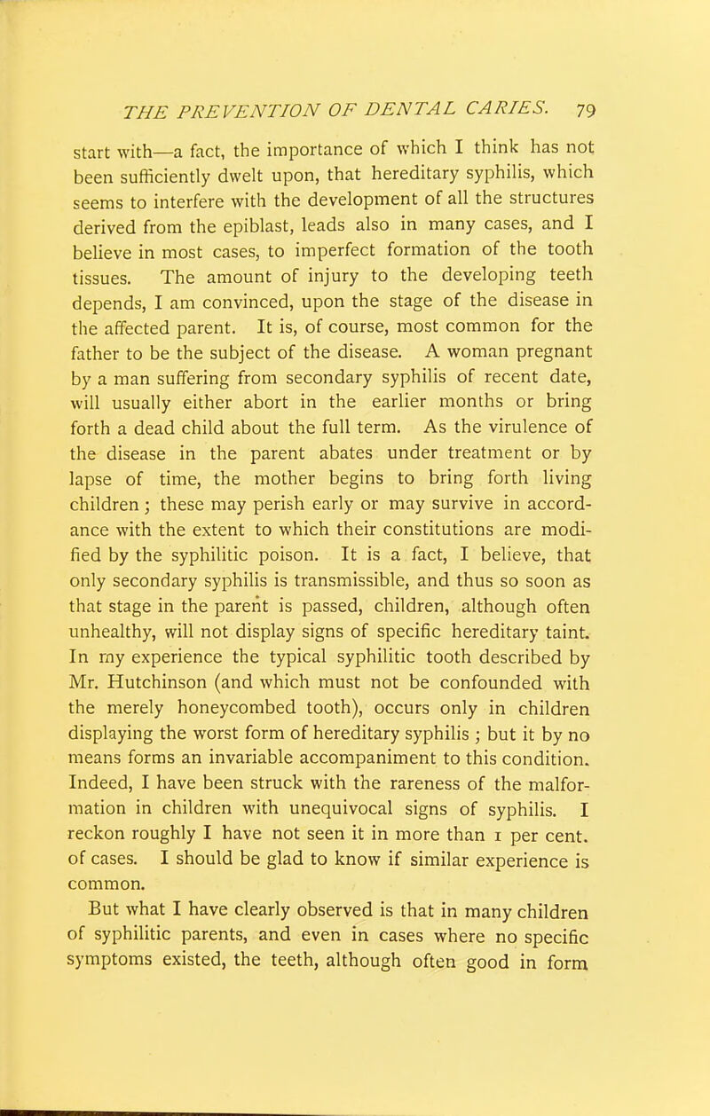 start with—a fact, the importance of which I think has not been sufficiently dwelt upon, that hereditary syphilis, which seems to interfere with the development of all the structures derived from the epiblast, leads also in many cases, and I believe in most cases, to imperfect formation of the tooth tissues. The amount of injury to the developing teeth depends, I am convinced, upon the stage of the disease in the affected parent. It is, of course, most common for the father to be the subject of the disease. A woman pregnant by a man suffering from secondary syphilis of recent date, will usually either abort in the earlier months or bring forth a dead child about the full term. As the virulence of the disease in the parent abates under treatment or by lapse of time, the mother begins to bring forth living children ; these may perish early or may survive in accord- ance with the extent to which their constitutions are modi- fied by the syphilitic poison. It is a fact, I believe, that only secondary syphilis is transmissible, and thus so soon as that stage in the parent is passed, children, although often unhealthy, will not display signs of specific hereditary taint. In my experience the typical syphilitic tooth described by Mr. Hutchinson (and which must not be confounded with the merely honeycombed tooth), occurs only in children displaying the worst form of hereditary syphilis ; but it by no means forms an invariable accompaniment to this condition. Indeed, I have been struck with the rareness of the malfor- mation in children with unequivocal signs of syphilis. I reckon roughly I have not seen it in more than i per cent, of cases. I should be glad to know if similar experience is common. But what I have clearly observed is that in many children of syphilitic parents, and even in cases where no specific symptoms existed, the teeth, although often good in form