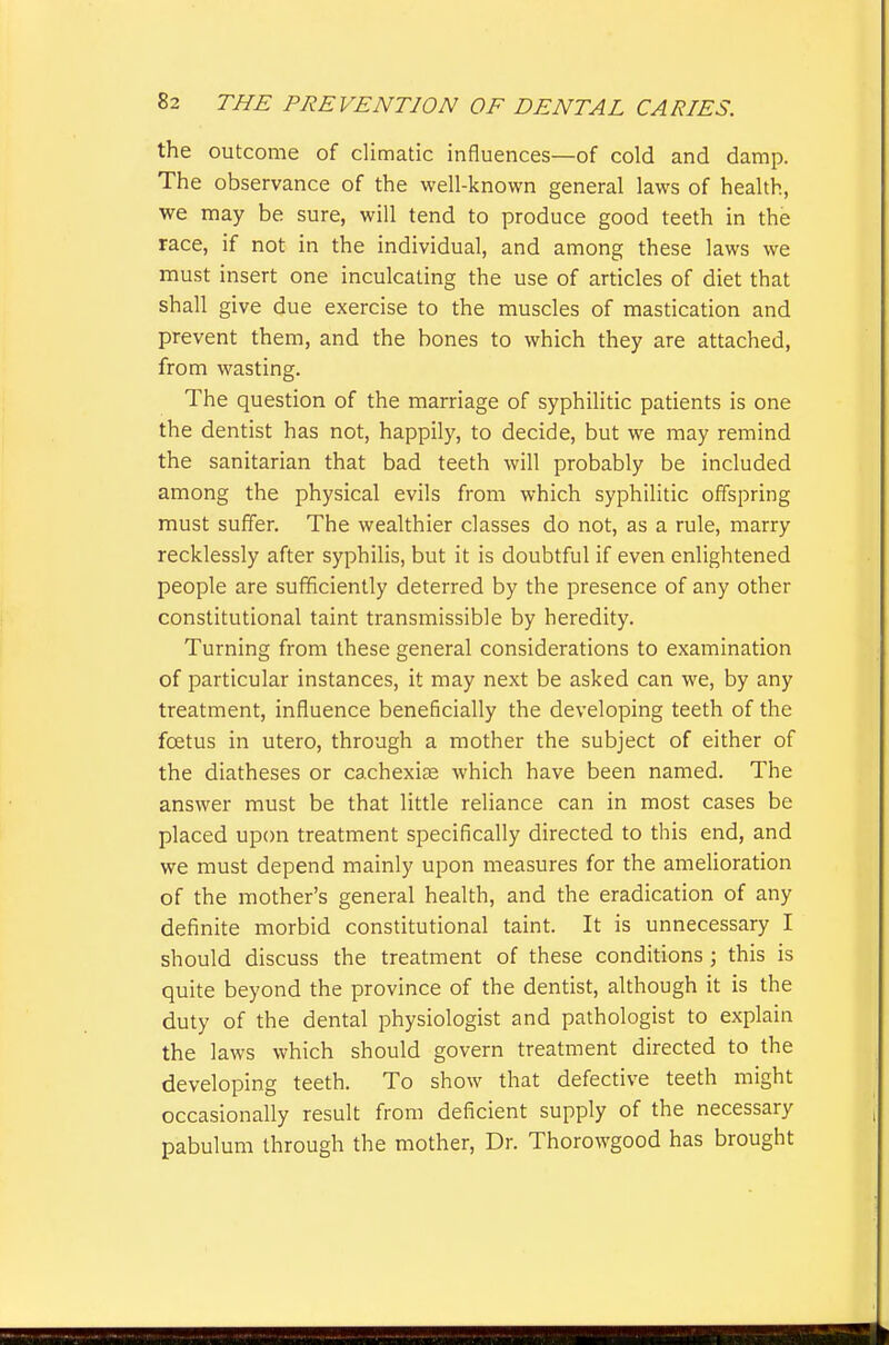 the outcome of climatic influences—of cold and damp. The observance of the well-known general laws of health, we may be sure, will tend to produce good teeth in the race, if not in the individual, and among these laws we must insert one inculcating the use of articles of diet that shall give due exercise to the muscles of mastication and prevent them, and the bones to which they are attached, from wasting. The question of the marriage of syphilitic patients is one the dentist has not, happily, to decide, but we may remind the sanitarian that bad teeth will probably be included among the physical evils from which syphilitic offspring must suffer. The wealthier classes do not, as a rule, marry recklessly after syphilis, but it is doubtful if even enlightened people are sufficiently deterred by the presence of any other constitutional taint transmissible by heredity. Turning from these general considerations to examination of particular instances, it may next be asked can we, by any treatment, influence beneficially the developing teeth of the foetus in utero, through a mother the subject of either of the diatheses or cachexias which have been named. The answer must be that little reliance can in most cases be placed upon treatment specifically directed to this end, and we must depend mainly upon measures for the amelioration of the mother's general health, and the eradication of any definite morbid constitutional taint. It is unnecessary I should discuss the treatment of these conditions; this is quite beyond the province of the dentist, although it is the duty of the dental physiologist and pathologist to explain the laws which should govern treatment directed to the developing teeth. To show that defective teeth might occasionally result from deficient supply of the necessary pabulum through the mother. Dr. Thorowgood has brought