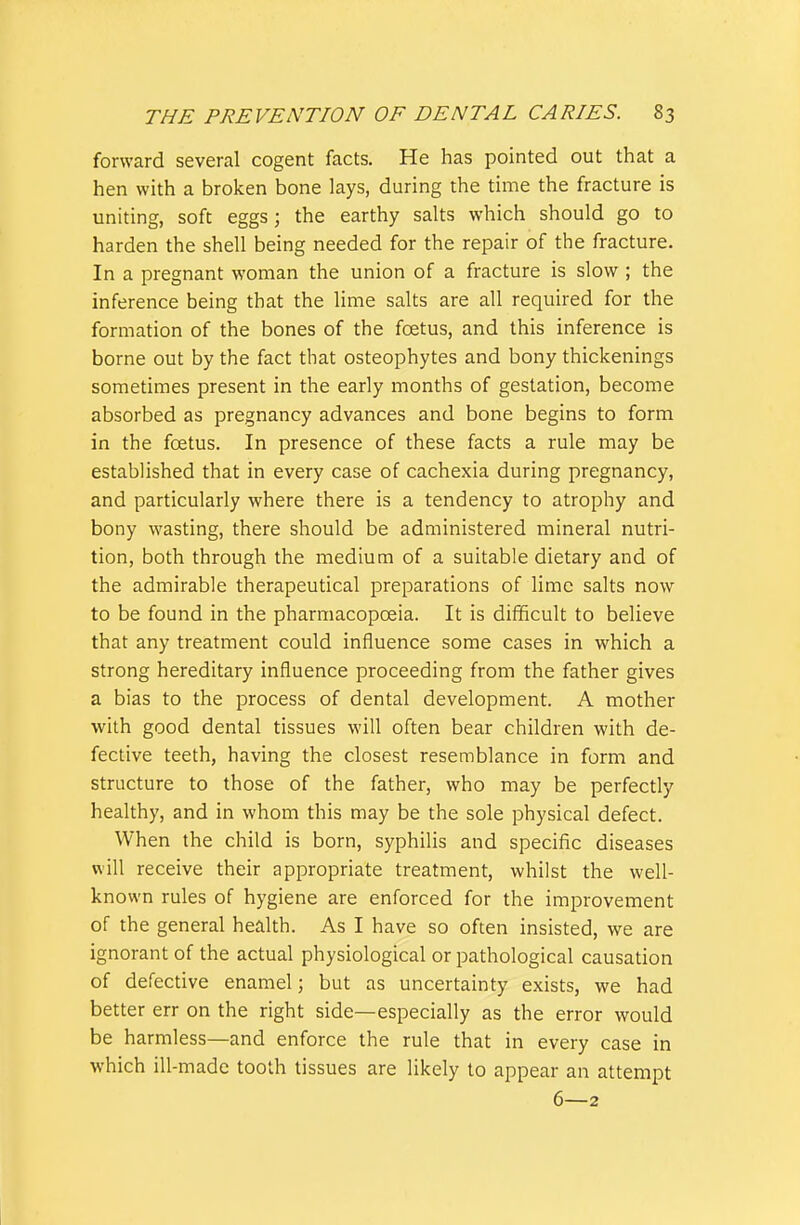 forward several cogent facts. He has pointed out that a hen with a broken bone lays, during the time the fracture is uniting, soft eggs; the earthy salts which should go to harden the shell being needed for the repair of the fracture. In a pregnant woman the union of a fracture is slow ; the inference being that the lime salts are all required for the formation of the bones of the foetus, and this inference is borne out by the fact that osteophytes and bony thickenings sometimes present in the early months of gestation, become absorbed as pregnancy advances and bone begins to form in the foetus. In presence of these facts a rule may be established that in every case of cachexia during pregnancy, and particularly where there is a tendency to atrophy and bony wasting, there should be administered mineral nutri- tion, both through the medium of a suitable dietary and of the admirable therapeutical preparations of lime salts now to be found in the pharmacopoeia. It is difficult to believe that any treatment could influence some cases in which a strong hereditary influence proceeding from the father gives a bias to the process of dental development. A mother with good dental tissues will often bear children with de- fective teeth, having the closest resemblance in form and structure to those of the father, who may be perfectly healthy, and in whom this may be the sole physical defect. When the child is born, syphilis and specific diseases will receive their appropriate treatment, whilst the well- known rules of hygiene are enforced for the improvement of the general health. As I have so often insisted, we are ignorant of the actual physiological or pathological causation of defective enamel; but as uncertainty exists, we had better err on the right side—especially as the error would be harmless—and enforce the rule that in every case in which ill-made tooth tissues are likely to appear an attempt 6—2