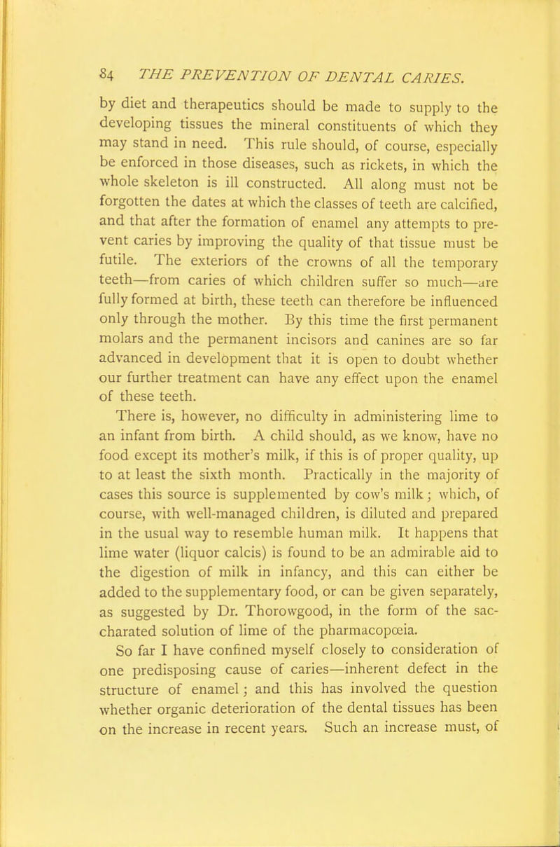 by diet and therapeutics should be made to supply to the developing tissues the mineral constituents of which they may stand in need. This rule should, of course, especially be enforced in those diseases, such as rickets, in which the whole skeleton is ill constructed. All along must not be forgotten the dates at which the classes of teeth are calcified, and that after the formation of enamel any attempts to pre- vent caries by improving the quality of that tissue must be futile. The exteriors of the crowns of all the temporary teeth—from caries of which children suffer so much—are fully formed at birth, these teeth can therefore be influenced only through the mother. By this time the first permanent molars and the permanent incisors and canines are so far advanced in development that it is open to doubt whether our further treatment can have any effect upon the enamel of these teeth. There is, however, no difficulty in administering lime to an infant from birth. A child should, as we know, have no food except its mother's milk, if this is of proper quality, up to at least the sixth month. Practically in the majority of cases this source is supplemented by cow's milk; which, of course, with well-managed children, is diluted and prepared in the usual way to resemble human milk. It happens that lime water (liquor calcis) is found to be an admirable aid to the digestion of milk in infancy, and this can either be added to the supplementary food, or can be given separately, as suggested by Dr. Thorowgood, in the form of the sac- charated solution of lime of the pharmacopoeia. So far I have confined myself closely to consideration of one predisposing cause of caries—inherent defect in the structure of enamel; and this has involved the question whether organic deterioration of the dental tissues has been on the increase in recent years. Such an increase must, of