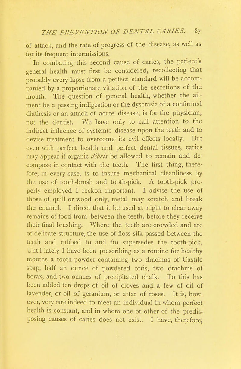 of attack, and the rate of progress of the disease, as well as for its frequent intermissions. In combating this second cause of caries, the patient's general health must first be considered, recollecting that probably every lapse from a perfect standard will be accom- panied by a proportionate vitiation of the secretions of the mouth. The question of general health, whether the ail- ment be a passing indigestion or the dyscrasia of a confirmed diathesis or an attack of acute disease, is for the physician, not the dentist. We have only to call attention to the indirect influence of systemic disease upon the teeth and to devise treatment to overcome its evil effects locally. But even with perfect health and perfect dental tissues, caries may appear if organic debris be allowed to remain and de- compose in contact with the teeth. The first thing, there- fore, in every case, is to insure mechanical cleanliness by the use of tooth-brush and tooth-pick. A tooth-pick pro- perly employed I reckon important. I advise the use of those of quill or wood only, metal may scratch and break the enamel. I direct that it be used at night to clear away remains of food from between the teeth, before they receive their final brushing. Where the teeth are crowded and are of delicate structure, the use of floss silk passed between the teeth and rubbed to and fro supersedes the tooth-pick. Until lately I have been prescribing as a routine for healthy mouths a tooth powder containing two drachms of Castile soap, half an ounce of powdered orris, two drachms of borax, and two ounces of precipitated chalk. To this has been added ten drops of oil of cloves and a few of oil of lavender, or oil of geranium, or attar of roses. It is, how- ever, very rare indeed to meet an individual in whom perfect health is constant, and in whom one or other of the predis- posing causes of caries does not exist. I have, therefore,